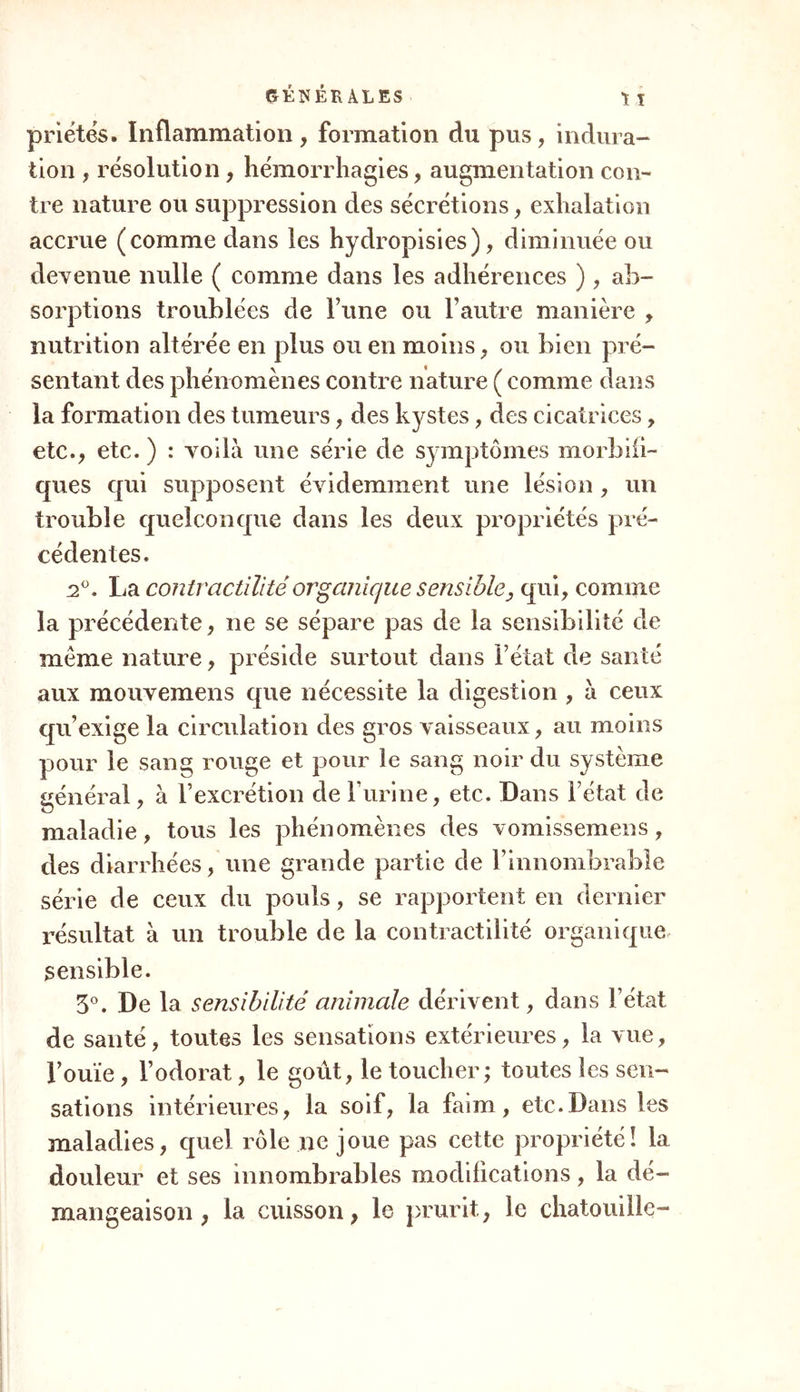 priétés. Inflammation, formation du plis, indura- tion , résolution, hémorrhagies, augmentation con- tre nature ou suppression des sécrétions, exhalation accrue (comme dans les hydropisies), diminuée ou devenue nulle ( comme dans les adhérences ), ab- sorptions troublées de Tune ou l’autre manière , nutrition altérée en plus ou en moins, ou bien pré- sentant des phénomènes contre nature ( comme dans la formation des tumeurs, des kystes, des cicatrices, etc., etc. ) : voilà une série de symptômes morbifi- ques qui supposent évidemment une lésion, un trouble quelconque dans les deux propriétés pré- cédentes. 2°. La contractilité organique sensible, qui, comme la précédente, ne se sépare pas de la sensibilité de meme nature, préside surtout dans Fêlai de santé aux mouvemens que nécessite la digestion , à ceux qu’exige la circulation des gros vaisseaux, au moins pour le sang rouge et pour le sang noir du système général, à l’excrétion de F urine, etc. Dans Fétat de maladie, tous les phénomènes des vomissemens, des diarrhées, une grande partie de l’innombrable série de ceux du pouls, se rapportent en dernier résultat à un trouble de la contractilité organique sensible. 3°. De la sensibilité animale dérivent, dans Fétat de santé, toutes les sensations extérieures, la vue, Fouïe, l’odorat, le goût, le toucher; toutes les sen- sations intérieures, la soif, la faim, etc.Dans les maladies, quel rôle ne joue pas cette propriété! la douleur et ses innombrables modifications, la dé- mangeaison , la cuisson, le prurit, le chatouille-
