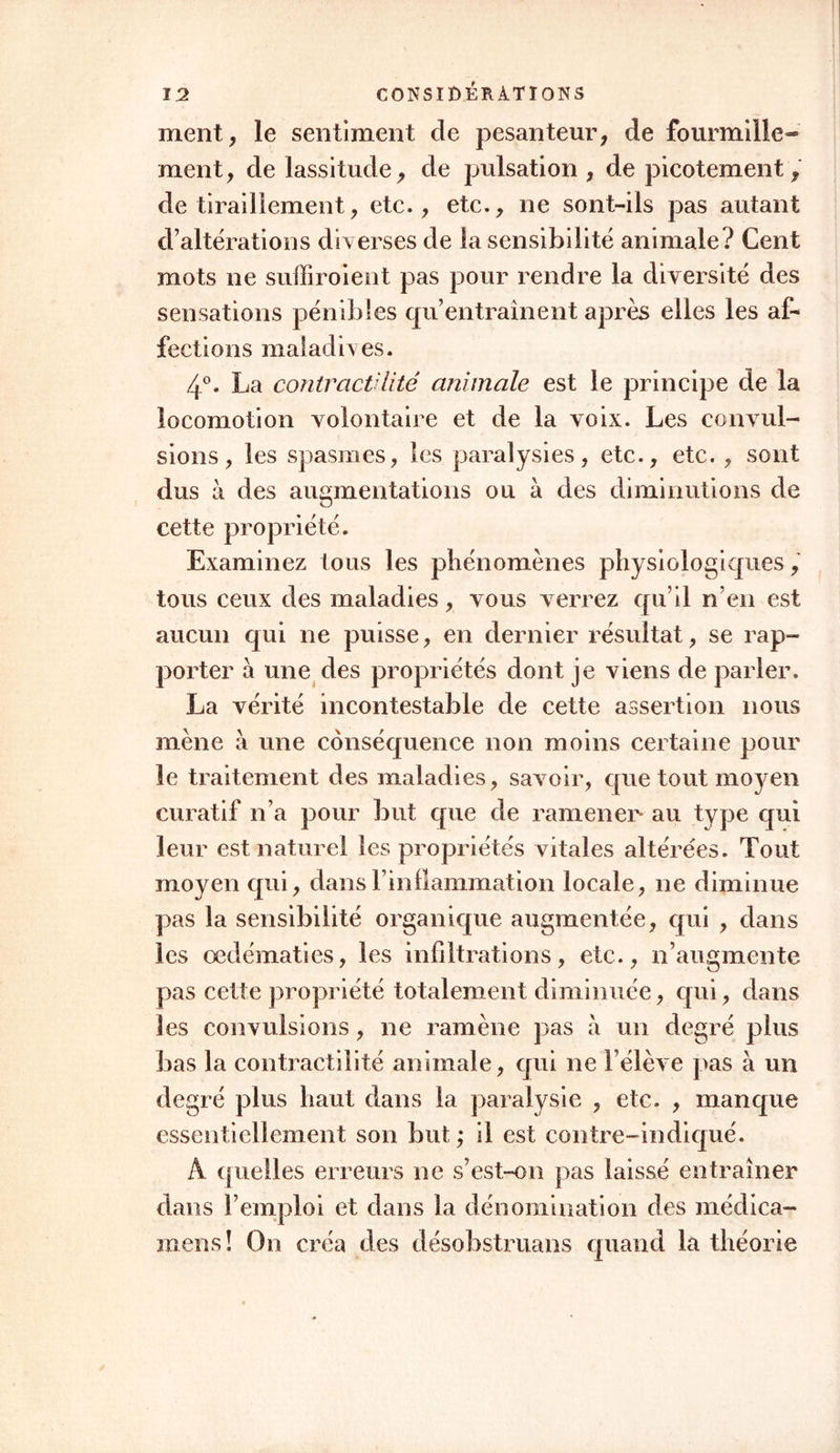 ment, le sentiment de pesanteur, de fourmille- ment, de lassitude, de pulsation, de picotement, de tiraillement, etc., etc., ne sont-ils pas autant d’altérations diverses de la sensibilité animale? Cent mots ne suffiroient pas pour rendre la diversité des sensations pénibles qu’entraînent après elles les af- fections mal ad iv es. 4°. La contractilité animale est le principe de la locomotion volontaire et de la voix. Les convul- sions, les spasmes, les paralysies, etc., etc. , sont dus à des augmentations ou à des diminutions de cette propriété. Examinez tous les phénomènes physiologiques, tous ceux des maladies, vous verrez qu’il n’en est aucun qui ne puisse, en dernier résultat, se rap- porter à une des propriétés dont je viens de parler. La vérité incontestable de cette assertion nous mène à une conséquence non moins certaine pour le traitement des maladies, savoir, que tout moyen curatif n’a pour but que de ramener* au type qui leur est naturel les propriétés vitales altérées. Tout moyen qui, dans l’inflammation locale, ne diminue pas la sensibilité organique augmentée, qui , dans les œdématiés, les infiltrations, etc., n’augmente pas cette propriété totalement diminuée, qui, dans les convulsions, ne ramène pas à un degré plus bas la contractilité animale, qui ne l’élève pas à un degré plus haut dans la paralysie , etc. , manque essentiellement son but ; il est contre-indiqué. A quelles erreurs ne s’est-on pas laissé entraîner dans l’emploi et dans la dénomination des médica- rnens ! On créa des désobstruons quand la théorie