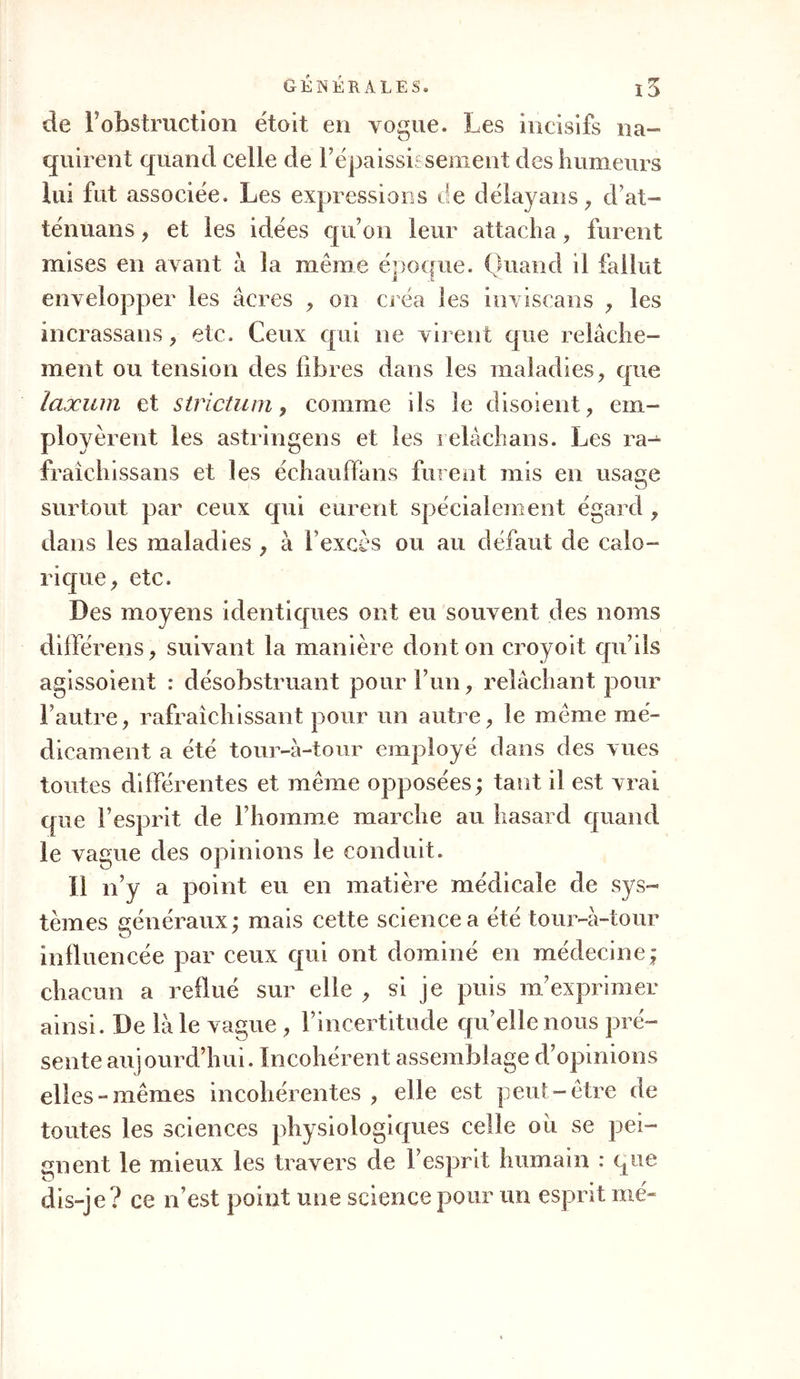 de F obstruction étoit en vogue. Les incisifs na- quirent quand celle de l’épaississement des humeurs lui fut associée. Les expressions de delà va ns, d’at- ténuans, et les idées qu’on leur attacha , furent mises en avant à la même époque. Quand il fallut envelopper les âcres , on créa les inviscans , les incrassans , etc. Ceux qui ne virent que relâche- ment ou tension des libres dans les maladies, que laxum et strictum, comme ils le disoient, em- ployèrent les astringens et les relâchans. Les ra- fraîchissans et les échaulfans furent mis en usage surtout par ceux qui eurent spécialement égard , dans les maladies , à 1 excès ou au défaut de calo- rique, etc. Des moyens identiques ont eu souvent des noms différens, suivant la manière dont on croyoit qu’ils agissoient : désobstruant pour l’un, relâchant pour l’autre, rafraîchissant pour un autre, le même mé- dicament a été tour-à-tour employé dans des vues toutes différentes et même opposées ; tant il est vrai que F le vague des opinions le conduit. îl n’y a point eu en matière médicale de sys- tèmes généraux; mais cette science a été tour-à-tour influencée par ceux qui ont dominé en médecine; chacun a reflué sur elle , si je puis m’exprimer ainsi. De là le vague , l’incertitude qu’elle nous pré- sente aujourd’hui. Incohérent assemblage d’opinions elles-mêmes incohérentes , elle est peut-être de toutes les sciences physiologiques celle ou se pei- gnent le mieux les travers de l’esprit humain : que dis-je? ce n’est point une science pour un esprit mé~ esprit de l’homme marche au hasard quand