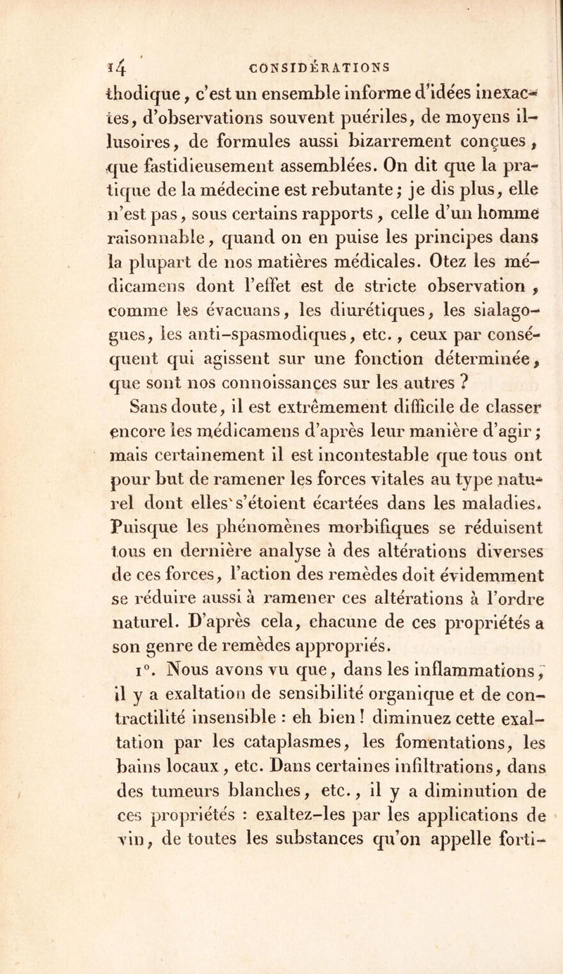 thodique , c’est un ensemble informe d’idées inexact tes, d’observations souvent puériles, de moyens il- lusoires , de formules aussi bizarrement conçues , que fastidieusement assemblées. On dit que la pra- tique de la médecine est rebutante ; je dis plus, elle n’est pas, sous certains rapports , celle d’un homme raisonnable, quand on en puise les principes dans la plupart de nos matières médicales. Otez les mé- dicamens dont l’effet est de stricte observation , comme les évacuons, les diurétiques, les sialago- gues, les anti-spasmodiques, etc., ceux par consé- quent qui agissent sur une fonction déterminée, que sont nos connoissances sur les autres ? Sans doute, il est extrêmement difficile de classer encore les médicamens d’après leur manière d’agir ; mais certainement il est incontestable que tous ont pour but de ramener les forces vitales au type natu- rel dont elles's’étoient écartées dans les maladies* Puisque les phénomènes morbifiques se réduisent tous en dernière analyse à des altérations diverses de ces forces, l’action des remèdes doit évidemment se réduire aussi à ramener ces altérations à l’ordre naturel. D’après cela, chacune de ces propriétés a son genre de remèdes appropriés. i°. Nous avons vu que, dans les inflammations, il y a exaltation de sensibilité organique et de con- tractilité insensible : eh bien î diminuez cette exal- tation par les cataplasmes, les fomentations, les bains locaux, etc. Dans certaines infiltrations, dans des tumeurs blanches, etc., il y a diminution de ces propriétés : exaltez-les par les applications de vin, de toutes les substances qu’on appelle forti-