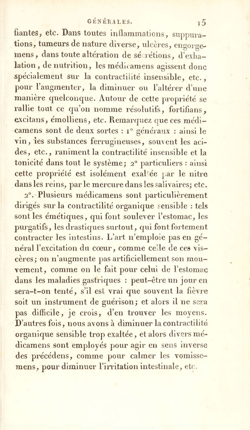 liantes, etc. Dans toutes inflammations, suppura- tions, tumeurs de nature diverse, ulcères, engorge- mens, dans toute altération de sé relions, d’exha- lation , de nutrition, les médicamens agissent donc spécialement sur la contractilité insensible, etc., pour l’augmenter, la diminuer ou l’altérer d’une maniéré quelconque. Autour de cette propriété se rallie tout ce qu’on nomme résolutifs, fortifians, excitans, émolliens, etc. Remarquez que ces médi- camens sont de deux sortes : i° généraux : ainsi le vin, les substances ferrugineuses, souvent les aci- des, etc., raniment la contractilité insensible et la tonicité dans tout le système ; 2° particuliers : ainsi cette propriété est isolément exal ée par le nitre dans les reins, par le mercure dans les salivaires; etc. 2°. Plusieurs médicamens sont particulièrement dirigés sur la contractilité organique sensible : tels sont les émétiques, qui font soulever l’estomac, les purgatifs, les drastiques surtout, qui font fortement contracter les intestins. L’art n’emploie pas en gé- néral l’excitation du cœur, comme celle de ces vis- cères; on n’augmente pas artificiellement son mou- vement, comme on le fait pour celui de l’estomac dans les maladies gastriques : peut-être un jour en sera-t-on tenté, s’il est vrai que souvent la fièvre soit un instrument de guérison; et alors il ne sera pas difficile, je crois, d’en trouver les moyens. D’autres fois, nous avons à diminuer la contractilité organique sensible trop exaltée, et alors divers mé- dicamens sont employés pour agir en sens inverse des précédens, comme pour calmer les vomisse- mens, pour diminuer l’irritation intestinale, etc.