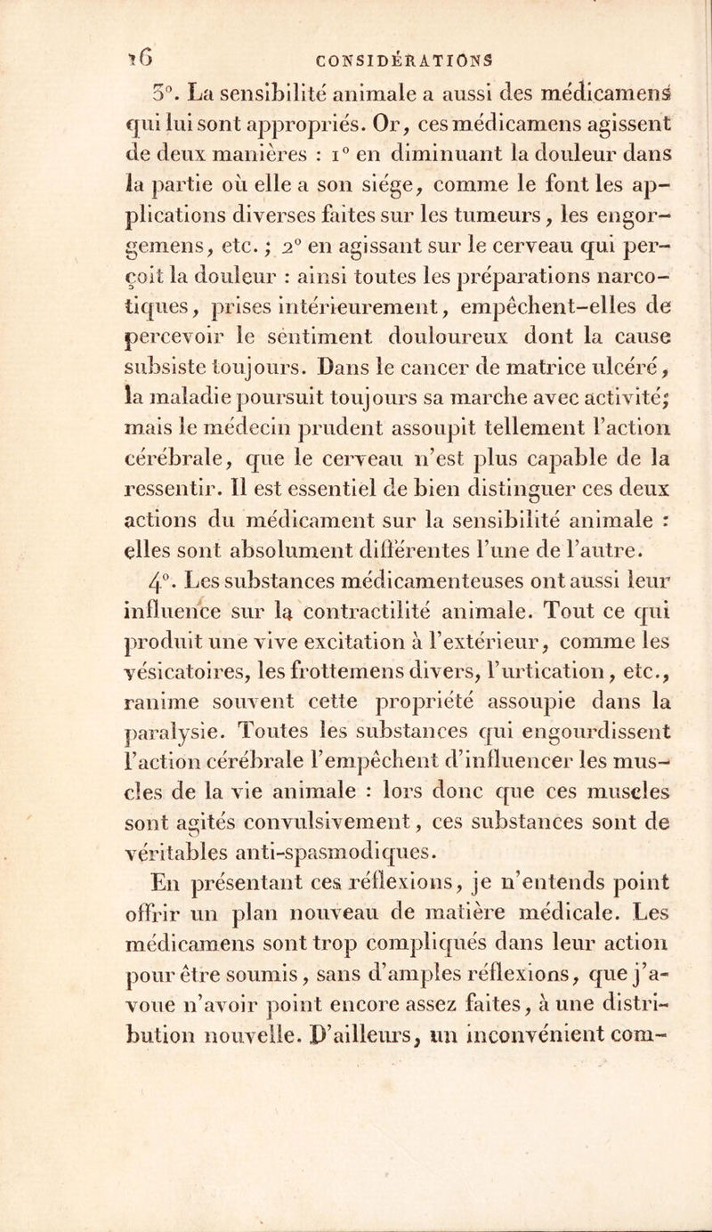 5°. La sensibilité animale a aussi des médicament qui lui sont appropriés. Or, cesmédicamens agissent de deux manières : i° en diminuant la douleur dans la partie où elle a son siège, comme le font les ap- plications diverses faites sur les tumeurs, les engor- gemens, etc. ; 20 en agissant sur le cerveau qui per- çoit la douleur : ainsi toutes les préparations narco- tiques, prises intérieurement, empêchent-elles de percevoir le sentiment douloureux dont la cause subsiste toujours. Dans le cancer de matrice ulcéré, la maladie poursuit toujours sa marche avec activité; mais le médecin prudent assoupit tellement Faction cérébrale, que le cerveau n’est plus capable de la ressentir. Il est essentiel de bien distinguer ces deux actions du médicament sur la sensibilité animale : elles sont absolument différentes l’une de l’autre. 4°. Les substances médicamenteuses ont aussi leur influence sur la contractilité animale. Tout ce qui produit une vive excitation à l’extérieur, comme les vésicatoires, lesfrottemensdivers, l’urtication, etc., ranime souvent cette propriété assoupie dans la paralysie. Toutes les substances qui engourdissent Faction cérébrale l’empêchent d’influencer les mus- cles de la vie animale : lors donc que ces muscles sont agités convulsivement, ces substances sont de véritables anti-spasmodiques. En présentant ces réflexions, je n’entends point offrir un plan nouveau de matière médicale. Les médicamens sont trop compliqués dans leur action pour être soumis, sans d’amples réflexions, que j’a- voue n’avoir point encore assez faites, à une distri- bution nouvelle. D’ailleurs, un inconvénient com-