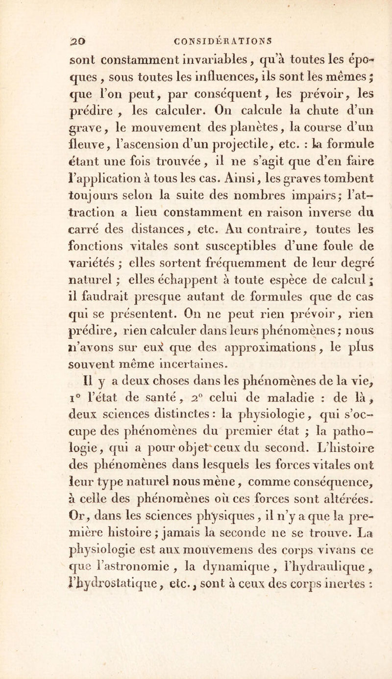 sont constamment invariables, qu’à toutes les épo- ques , sous toutes les influences, ils sont les mêmes ; que I on peut, par conséquent, les prévoir, les prédire , les calculer. On calcule la chute d’un grave, le mouvement des planètes, la course d’un fleuve, l’ascension d’un projectile, etc. : la formule étant une fois trouvée, il ne s’agit que d’en faire l’application à tous les cas. Ainsi, les graves tombent toujours selon la suite des nombres impairs; l’at- traction a lieu constamment en raison inverse du carré des distances, etc. Au contraire, toutes les fonctions vitales sont susceptibles d’une foule de variétés ; elles sortent fréquemment de leur degré naturel ; elles échappent à toute espèce de calcul * il faudrait presque autant de formules que de cas qui se présentent. On ne peut rien prévoir, rien prédire, rien calculer dans leurs phénomènes ; nous n’avons sur eux que des approximations, le plus souvent même incertaines. Il y a deux choses dans les phénomènes de la vie, i° l’état de santé, 20 celui de maladie : de là , deux sciences distinctes : la physiologie, qui s’oc- cupe des phénomènes du premier état ; la patho- logie, qui a pour objet^ceux du second. L’histoire des phénomènes dans lesquels les forces vitales ont leur type naturel nous mène, comme conséquence, à celle des phénomènes où ces forces sont altérées. Or, dans les sciences physiques, il n’y a que la pre- mière histoire ; jamais la seconde ne se trouve. La physiologie est aux mouvemens des corps vivans ce que Fastronomie , la dynamique , l’hydraulique , rhydrostatique, etc., sont à ceux des corps inertes :