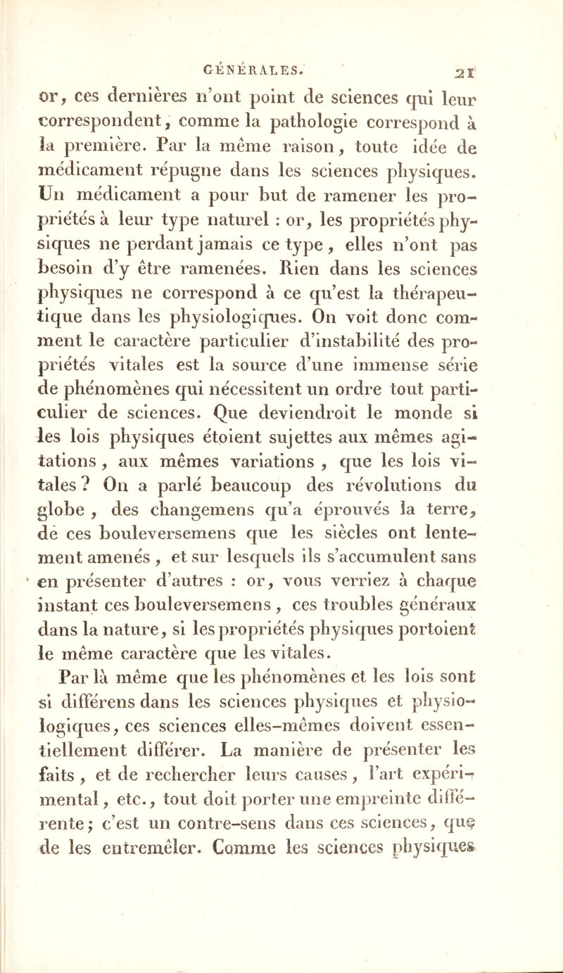 or, ces dernières n’ont point de sciences qui leur correspondent, comme la pathologie correspond à la première. Par la même raison, toute idée de médicament répugne dans les sciences physiques. Un médicament a pour but de ramener les pro- priétés à leur type naturel : or, les propriétés phy- siques ne perdant jamais ce type , elles n’ont pas besoin d’y être ramenées. Rien dans les sciences physiques ne correspond à ce qu’est la thérapeu- tique dans les physiologiques. On voit donc com- ment le caractère particulier d’instabilité des pro- priétés vitales est la source d’une immense série de phénomènes qui nécessitent un ordre tout parti- culier de sciences. Que deviendroit le monde si les lois physiques étoient sujettes aux mêmes agi- tations , aux mêmes variations , que les lois vi- tales ? On a parlé beaucoup des révolutions du globe , des changemens qu’a éprouvés la terre, de ces bouleversemens que les siècles ont lente- ment amenés , et sur lesquels ils s’accumulent sans • en présenter d’autres : or, vous verriez à chaque instant ces bouleversemens , ces troubles généraux dans la nature, si les propriétés physiques portoient le même caractère que les vitales. Par là même que les phénomènes et les lois sont si différens dans les sciences physiques et physio- logiques, ces sciences elles-mêmes doivent essen- tiellement différer. La manière de présenter les faits , et de rechercher leurs causes, l’art expéri- mental , etc., tout doit porter une empreinte diffé- rente ; c’est un contre-sens dans ces sciences, quç de les entremêler. Comme les sciences physiques