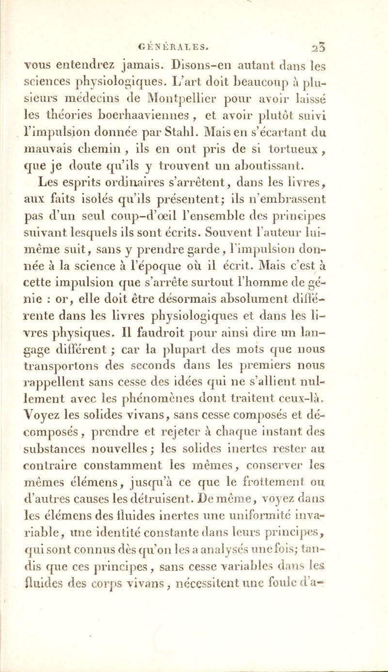 vous entendrez jamais. Bisons-en autant dans les sciences physiologiques. L’art doit beaucoup à plu- sieurs médecins de Montpellier pour avoir laissé les théories boerhaaviennes , et avoir plutôt suivi l’impulsion donnée par Stahl. Mais en s’écartant du mauvais chemin , ils en ont pris de si tortueux , que je doute qu’ils y trouvent un aboutissant. Les esprits ordinaires s’arrêtent, dans les livres, aux faits isolés qu’ils présentent; ils n’embrassent pas d’un seul coup-d’œil l’ensemble des principes suivant lesquels ils sont écrits. Souvent hauteur lui- même suit, sans y prendre garde, l’impulsion dou- cette impulsion que s’arrête surtout l’homme de gé- nie : or, elle doit être désormais absolument diffé- rente dans les livres physiologiques et dans les li- vres physiques. Il faudroit pour ainsi dire un lan- gage différent ; car la plupart des mots que nous transportons des seconds dans les premiers nous rappellent sans cesse des idées qui ne s’allient nul- lement avec les phénomènes dont traitent ceux-là. Voyez les solides vivans, sans cesse composés et dé- composés, prendre et rejeter à chaque instant des substances nouvelles ; les solides inertes rester au contraire constamment les mêmes, conserver les mêmes élémens, jusqu’à ce que le frottement ou d’autres causes les détruisent. De même, voyez dans les élémens des fluides inertes une uniformité inva- riable, une identité constante dans leurs principes, qui sont connus dès qu'on les a analysés une fois; tan- dis que ces principes, sans cesse variables dans les fluides des corps vivans, nécessitent une foule d’a~