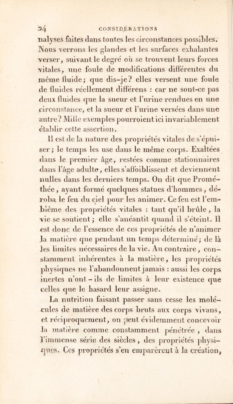 îialyses faites dans toutes les circonstances possibles. Nous verrons les glandes et les surfaces exhalantes verser, suivant le degré où se trouvent leurs forces vitales, une foule de modifications différentes du même fluide; que dis-je? elles versent une foule de fluides réellement différens : car ne sont-ce pas deux fluides que la sueur et F urine rendues en une circonstance, et la sueur et Furiiie versées dans une autre? Mille exemples pourroient ici invariablement établir cette assertion. Il est de la nature des propriétés vitales de s'épui- ser ; le temps les use dans le même corps. Exaltées dans le premier âge, restées comme stationnaires dans l’âge adulte , elles s’affoiblissent et deviennent nulles dans les derniers temps. On dit que Promé- thée , ayant formé quelques statues d’hommes , dé- roba le feu du ciel pour les animer. Ce feu est l’em- biême des propriétés vitales : tant qu’il brûle , la vie se soutient ; elle s’anéantit quand il s’éteint. Il est donc de l’essence de ces propriétés de n’animer la matière que pendant un temps déterminé; de là les limites nécessaires de la vie. Au contraire, con- stamment inhérentes à la matière, les propriétés physiques ne l’abandonnent jamais : aussi les corps inertes n’ont - ils de limites à leur existence que celles que le hasard leur assigne. La nutrition faisant passer sans cesse les molé- cules de matière des corps bruts aux corps vivans, et réciproquement, on peut évidemment concevoir la matière comme constamment pénétrée , dans l’immense série des siècles, des propriétés physi- ques, Ces propriétés s’en emparèrent à la création*