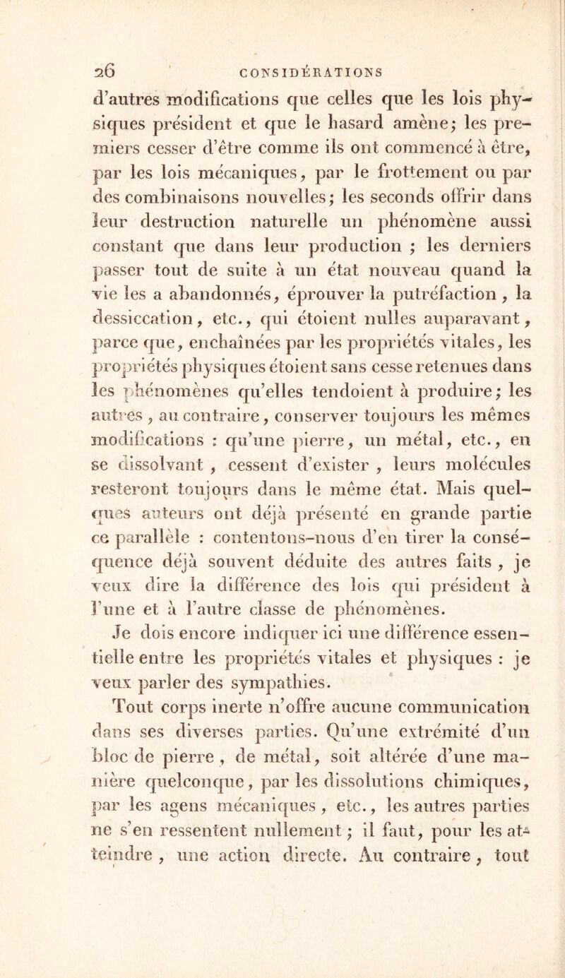 d’autres modifications que celles que les lois phy- siques président et que le hasard amène; les pre- miers cesser d’être comme iis ont commencé à être, par les lois mécaniques, par le frottement ou par des combinaisons nouvelles; les seconds offrir dans leur destruction naturelle un phénomène aussi constant que dans leur production ; les derniers passer tout de suite à un état nouveau quand la vie les a abandonnés, éprouver la putréfaction , la dessiccation, etc., qui étoient milles auparavant, parce que, enchaînées par les propriétés vitales, les propriétés physiques étoient sans cesse retenues dans les phénomènes qu’elles tendoient à produire; les autres , au contraire, conserver toujours les mêmes modifications : qu’une pierre, un métal, etc., en se dissolvant , cessent d’exister , leurs molécules resteront toujours dans le même état. Mais quel- ques auteurs ont déjà présenté en grande partie ce parallèle : contentons-nous d’en tirer la consé- quence déjà souvent déduite des autres faits , je veux dire la différence des lois qui président à F une et à l’autre classe de phénomènes. Je dois encore indiquer ici une différence essen- tielle entre les propriétés vitales et physiques: je veux parler des sympathies. Tout corps inerte n’offre aucune communication dans ses diverses parties. Qu’une extrémité d’un bloc de pierre , de métal, soit altérée d’une ma- nière quelconque, par les dissolutions chimiques, par les agens mécaniques , etc., les autres parties ne s’en ressentent nullement ; il faut, pour les at- teindre , une action directe. Ail contraire , tout i *