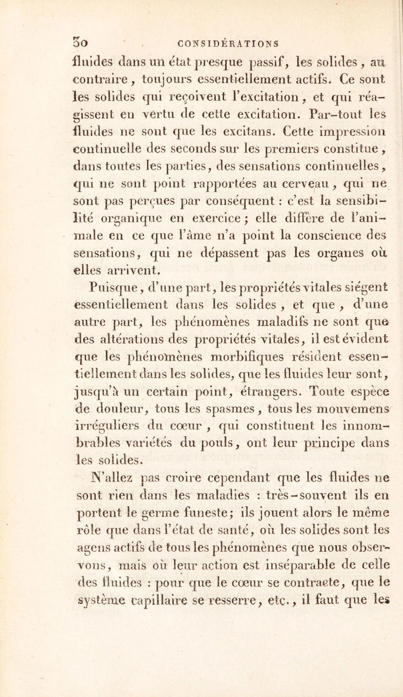 nerfs, la contractilité de même espèce dans les muscles volontaires, la contractilité organique sen- sible dans les involontaires, la contractilité insen- sible dans les glandes , dans les surfaces séreuses , muqueuses, synoviales, cutanée, etc. Nous les ver- rons prendre le caractère des propriétés vitales des organes ou elles se développent, affecter une marche chronique dans les os, les cartilages, etc., aiguë dans les muscles, à la peau, etc. Nous les verrons suivre, dans la fréquence de leur dévelop- pement , les lois de la nutrition et de l’accroisse- rnent, porter plus sur les systèmes nerveux et vas- culaire dans l’enfant, sur l’organe pulmonaire dans le jeune homme, sur les appareils abdominaux dans F âge adulte. Mais passons à d’autres objets. § IIÏ. Des Propriétés vitales et de leurs phéno- mènes , considérés relativement aux solides et aux fluides. Tout corps organisé est composé de fluides et de solides. Les premiers sont, d’une part les ma- tériaux , de l’autre part le résidu des seconds. i° Ils sont les matériaux; car, depuis les alimens qui apportent dans les intestins les élémens de la nutrition, jusques à l’intérieur des organes oii ces élémens sont déposés, ils font manifestement partie du chyle, du sang, etc. a0 Ils sont le résidu , puis- que, après avoir séjourné pendant quelque temps dans les organes, les molécules nutritives en sortent, rentrent dans le sang, et en sortent ensuite pour faire partie des fluides sécrétés et de ceux qui corn-