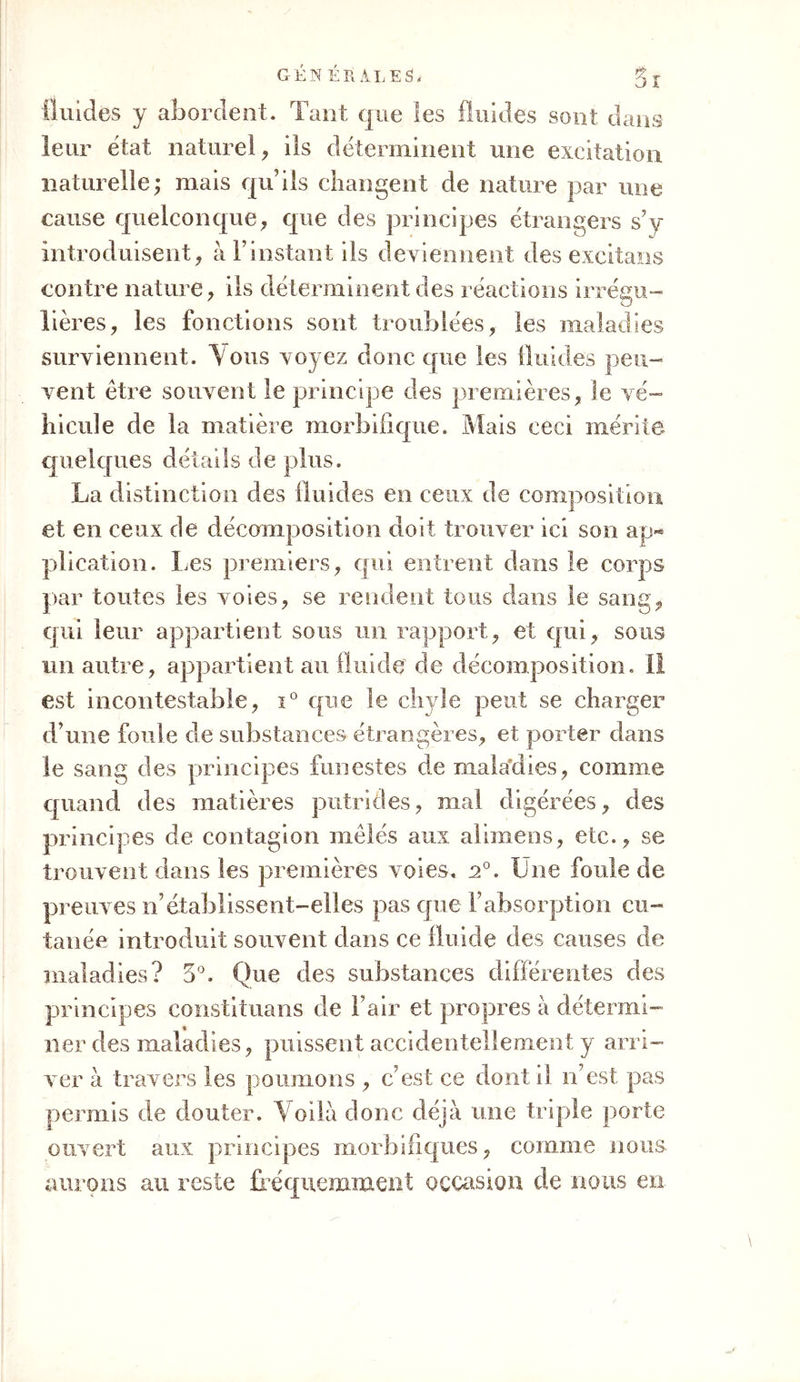 fluides y abordent. Tant que les fluides sont dans leur état naturel, ils déterminent une excitation naturelle; mais qu’ils changent de nature par une cause quelconque, que des principes étrangers s’y introd uisent, à F instant ils deviennent des excitans contre nature, ils déterminent des réactions irrégu- lières, les fonctions sont troublées, les maladies surviennent. Vous voyez donc que les iluides peu- vent être souvent le principe des premières, le vé- hicule de la matière morbifique. Mais ceci mérite quelques détails de plus. La distinction des fluides en ceux de composition et en ceux de décomposition doit trouver ici son ap- plication. Les premiers, qui entrent dans le corps par toutes les voies, se rendent tous dans le sang, qui leur appartient sous un rapport, et qui, sous un autre, appartient au fluide de décomposition. II est incontestable, i° que le chyle peut se charger d’une foule de substances étrangères, et porter dans le sang des principes funestes de maladies, comme quand des matières putrides, mal digérées, des principes de contagion mêlés aux aiimens, etc., se trouvent dans les premières voies. u°. Lue foule de preuves n’établissent-elles pas que F absorption cu- tanée introduit souvent dans ce fluide des causes de maladies? 3°. Que des substances différentes des principes constituans de F air et propres à détermi- ner des maladies, puissent accidentellement y arri- ver à travers les poumons , cest ce dont il n’est pas permis de douter. Voilà donc déjà une triple porte ouvert aux principes morbifiques, comme nous, aurons au reste fréquemment occasion de nous en