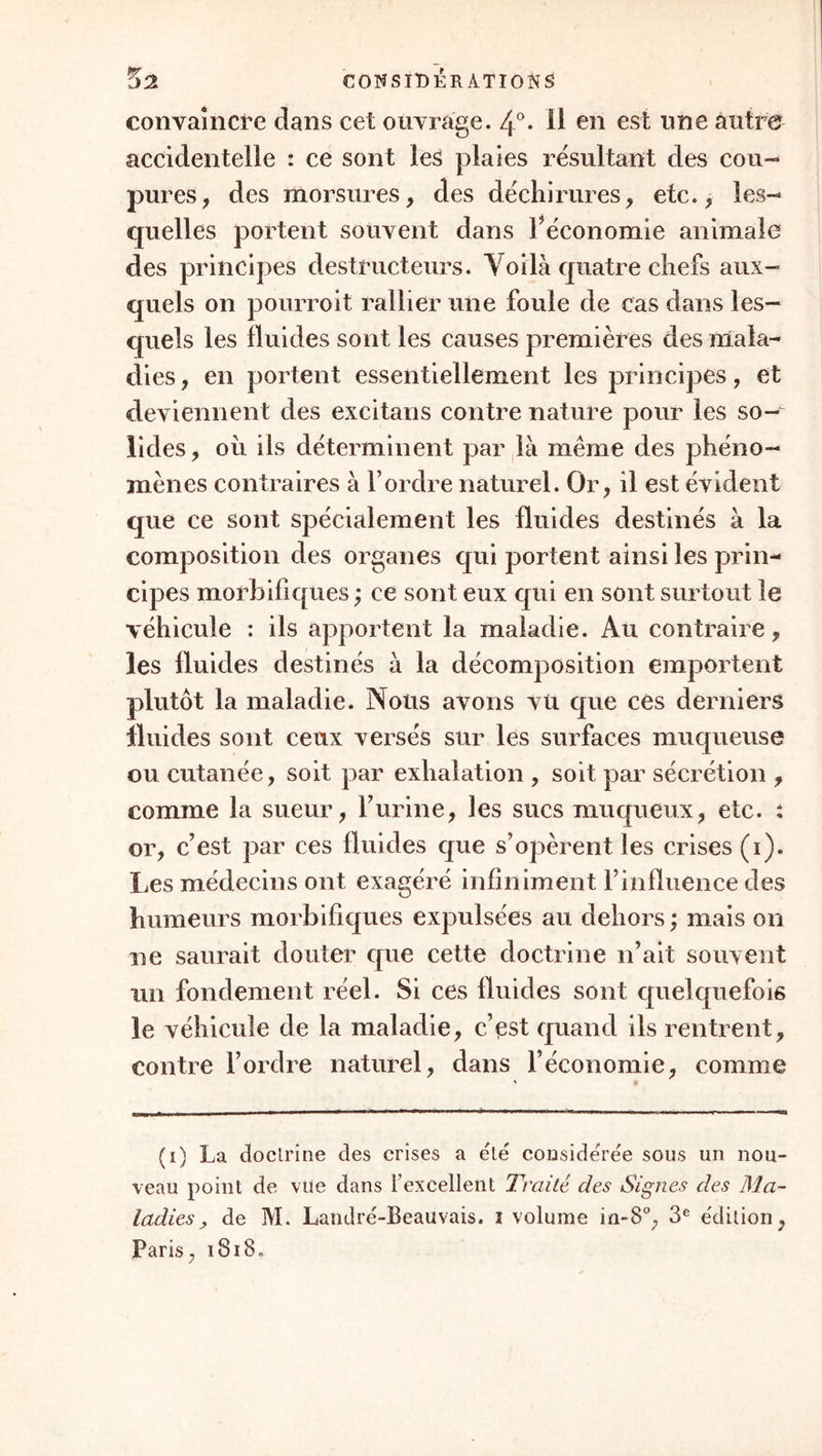 fluides dans un état presque passif, les solides , au contraire, toujours essentiellement actifs. Ce sont les solides qui reçoivent l’excitation, et qui réa- gissent en vertu de cette excitation. Par-tout les fluides ne sont que les excitans. Cette impression continuelle des seconds sur les premiers constitue , dans toutes les parties, des sensations continuelles, qui ne sont point rapportées au cerveau , qui ne sont pas perçues par conséquent : c’est la sensibi- lité organique en exercice ; elle diffère de l’ani- male en ce que l’âme n’a point la conscience des sensations, qui ne dépassent pas les organes où elles arrivent. Puisque, d’une part, les propriétés vitales siègent essentiellement dans les solides , et que , d’une autre part, les phénomènes maladifs ne sont quu des altérations des propriétés vitales, il est évident que les phénomènes morbifiques résident essen- tiellement dans les solides, que les fluides leur sont, jusqu’à un certain point, étrangers. Toute espèce de douleur, tous les spasmes, tous les mouvemens irréguliers du cœur , qui constituent les innom- brables variétés du pouls, ont leur principe dans les solides. N’allez pas croire cependant que les fluides ne sont rien dans les maladies : très-souvent ils en portent le germe funeste; ils jouent alors le même rôle que dans l’état de santé, où les solides sont les agens actifs de tous les phénomènes que nous obser- vons, mais ou leur action est inséparable de celle des fluides : pour que le cœur se contracte, que le système capillaire se resserre, etc. > il faut que les