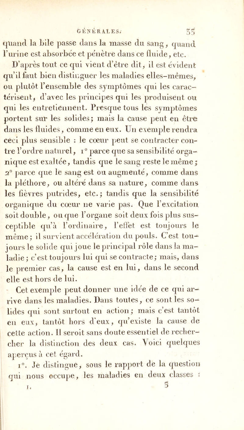 fluides y abordent. Tant que les fluides sont dans leur état naturel, ils déterminent une excitation naturelle; mais qu’ils changent de nature par une cause quelconque, que des principes étrangers s’y introd uisent, à F instant ils deviennent des excitans contre nature, ils déterminent des réactions irrégu- lières, les fonctions sont troublées, les maladies surviennent. Vous voyez donc que les iluides peu- vent être souvent le principe des premières, le vé- hicule de la matière morbifique. Mais ceci mérite quelques détails de plus. La distinction des fluides en ceux de composition et en ceux de décomposition doit trouver ici son ap- plication. Les premiers, qui entrent dans le corps par toutes les voies, se rendent tous dans le sang, qui leur appartient sous un rapport, et qui, sous un autre, appartient au fluide de décomposition. II est incontestable, i° que le chyle peut se charger d’une foule de substances étrangères, et porter dans le sang des principes funestes de maladies, comme quand des matières putrides, mal digérées, des principes de contagion mêlés aux aiimens, etc., se trouvent dans les premières voies. u°. Lue foule de preuves n’établissent-elles pas que F absorption cu- tanée introduit souvent dans ce fluide des causes de maladies? 3°. Que des substances différentes des principes constituans de F air et propres à détermi- ner des maladies, puissent accidentellement y arri- ver à travers les poumons , cest ce dont il n’est pas permis de douter. Voilà donc déjà une triple porte ouvert aux principes morbifiques, comme nous, aurons au reste fréquemment occasion de nous en