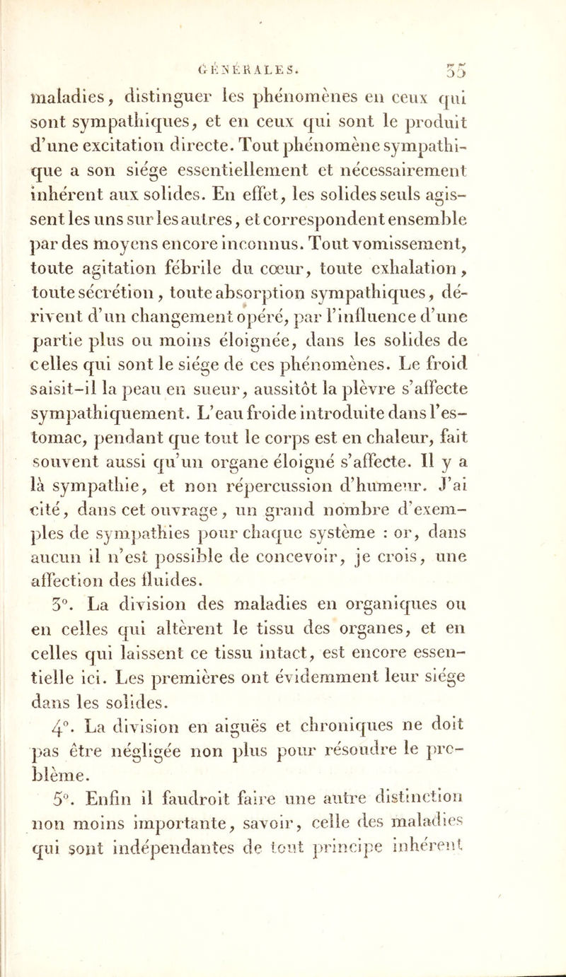 quand la bile passe dans la masse du sang, quand F urine est absorbée et pénètre dans ce fluide, etc. D’après tout ce qui vient d’être dit, il est évident qu’il faut bien distinguer les maladies elles-mêmes, ou plutôt l’ensemble des symptômes qui les carac- térisent, d’avec les principes qui les produisent ou qui les entretiennent. Presque tous les symptômes portent sur les solides; mais la cause peut en être dans les fluides, comme en eux. Un exemple rendra ceci plus sensible : le cœur peut se contracter con- tre l’ordre naturel, i0 parce que sa sensibilité orga- nique est exaltée, tandis que le sang reste le même ; 2° parce que le sang est ou augmenté, comme dans la pléthore, ou altéré dans sa nature, comme dans les lièvres putrides, etc.; tandis que la sensibilité organique du cœur ne varie pas. Que l’excitation soit double, ou que l’organe soit deux fois plus sus- ceptible qu’à l’ordinaire, l’effet est toujours le même ; il survient accélération du pouls. C’est tou- jours le solide qui joue le principal rôle dans la ma- ladie ; c’est toujours lui qui se contracte; mais, dans le premier cas, la cause est en lui, dans le second elle est hors de lui. Cet exemple peut donner une idée de ce qui ar- rive dans les maladies. Dans toutes, ce sont les so- lides qui sont surtout en action ; mais c’est tantôt en eux, tantôt hors deux, qu’existe la cause de cette action. Il seroit sans doute essentiel de recher- cher la distinction des deux cas. Uoici quelques aperçus à cet égard. i°. Je distingue, sous le rapport de la question qui nous occupe, les maladies en deux classes î i.