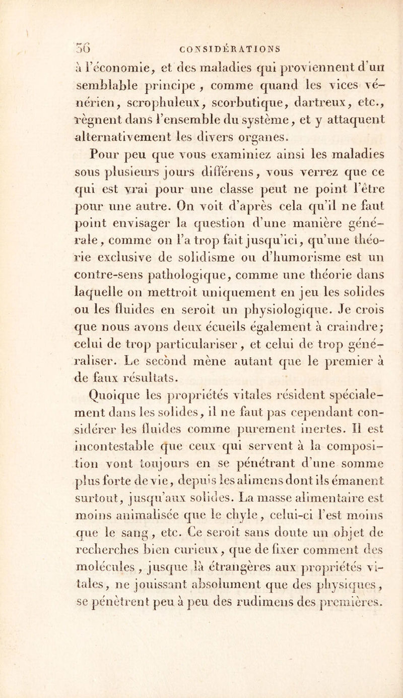 i°en celles qui troublent spécialement la vie ani- male; 20 en celles qui altèrent particulièrement la vie organique. Je dis particulièrement ; car tel est l’enchaînement des deux vies, que Tune ne peut guère être altérée sans l’autre : ainsi les fièvres, qui troublent la vie organique, occasion eut des trans- ports cérébraux qui agitent l’animale : ainsi les af- fections cérébrales primitives influencent sympathi- quement la circulation, la respiration, etc., etc. Mais certainement on ne peut disconvenir qu’il n’y ait des affections dont le caractère principal et pri- mitif est un trouble dans la vie animale : tels sont les convulsions, les spasmes, les paralysies, la manie, Fépilepsie, la catalepsie, etc. Or, il parait que ces maladies ont presque toujours leur cause dans les solides, et que le plus communément les fluides ne sont point malades. Aussi observez que les crises sont, dans tous les cas, étrangères à ces maladies. L’hypochondrie, l’hystérie, la mélancolie, etc. , quoique paroissant résider aussi plus particulière- ment dans les solides, peuvent appartenir cepen- dant un peu aux fluides, comme divers exemples en sont la preuve. Les maladies qui affectent, au contraire, plus spécialement la vie organique, comme les fièvres, les inflammations, etc., peuvent avoir leur prin- cipe autant dans les fluides que dans les solides. \ oiià pourquoi ces maladies sont sujettes aux crises , pourquoi on les guérit par les évacuans, les alté- rans, etc. 2°. Il faudroit encore, pour répondre à la ques- tion de l’affection des solides ou des fluides dans les