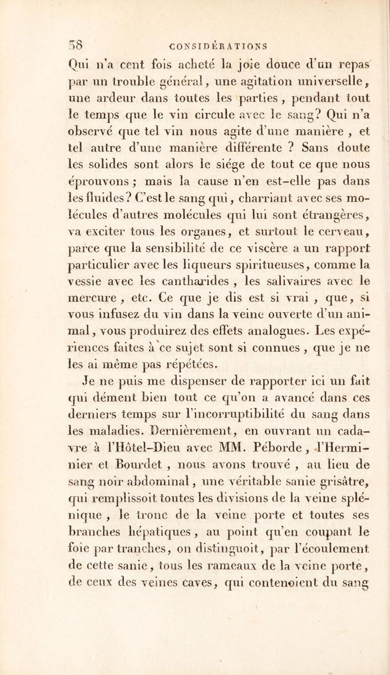 à l’économie, et des maladies qui proviennent d'un semblable principe , comme quand les vices vé- nérien, scrophuleux, scorbutique, dartreux, etc., régnent dans l’ensemble du système, et y attaquent alternativement les divers organes. Pour peu que vous examiniez ainsi les maladies sous plusieurs jours différons, vous verrez que ce qui est vrai pour une classe peut ne point l’être pour une autre. On voit d’après cela qu’il ne faut point envisager la question d’une manière géné- rale, comme on Fa trop fait jusqu’ici, qu’une théo- rie exclusive de solidisme ou d’humorisme est un contre-sens pathologique, comme une théorie dans laquelle on mettroit uniquement en jeu les solides ou les fluides en seroit un physiologique. Je crois que nous avons deux écueils également à craindre; celui de trop particulariser, et celui de trop géné- raliser. Le second mène autant que le premier à de faux résultats. Quoique les propriétés vitales résident spéciale- ment dans les solides, il ne faut pas cependant con- sidérer les fluides comme purement inertes. Il est incontestable que ceux qui servent à la composi- tion vont toujours en se pénétrant d’une somme plus forte de vie, depuis les alimens dont ils émanent surtout, jusqu’aux solides. La masse alimentaire est moins annualisée que le chyle, celui-ci l est moins que le sans, etc. Ce seroit sans doute un objet de recherches bien curieux, que de fixer comment des molécules , jusque la étrangères aux propriétés vi- tales, ne jouissant absolument que des physiques, se pénètrent peu à peu des rudimens des premières.