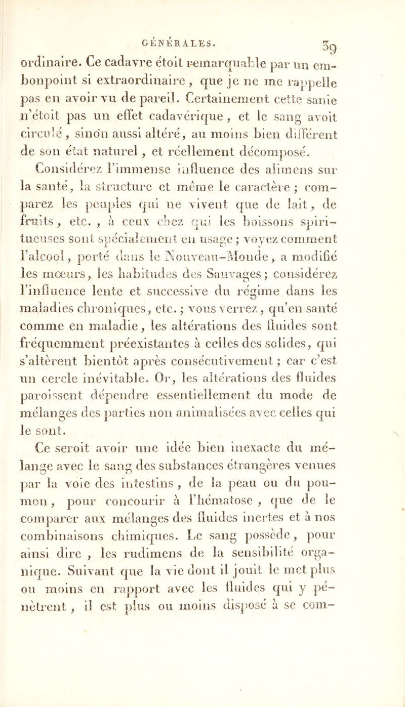 ordinaire. Ce cadavre ëtoit remarquable par un em- bonpoint si extraordinaire, que je ne me rappelle pas en avoir vu de pareil. Certainement cette sanie n’étoit pas un effet cadavérique , et le sang avoit circule, sinon aussi altéré, au moins bien différent de son état naturel, et réellement décomposé. Considérez l’immense influence des alimens sur la santé, la structure et meme le caractère ; com- parez les peuples qui ne vivent que de lait, de fruits , etc. , à ceux chez qui les boissons spiri- tueuses sont spécialement en usage ; voyez comment JL G-1 F alcool, porté dans le Nouveau-Monde, a modifié les mœurs, les habitudes clés Sauvages; considérez l’influence lente et successive du régime dans les maladies chroniques, etc. ; vous verrez, qu’en santé comme en maladie, les altérations des fluides sont fréquemment préexistantes à celles des solides, qui s’altèrent bientôt après consécutivement ; car c’est un cercle inévitable. Or, les altérations des fluides paroissent dépendre essentiellement du mode de mélanges des parties non annualisées avec celles qui le sont. Ce seroit avoir une idée bien inexacte du mé- lange avec le sang des substances étrangères venues b par la vole des intestins , de la peau ou du pou- mon , pour concourir à l’hématose , que de le comparer aux mélanges des fluides inertes et à nos combinaisons chimiques. Le sang possède, pour ainsi dire , les rudimens de la sensibilité orga- nique. Suivant que la vie dont il jouit le met plus ou moins en rapport avec les fluides qui y pé- nètrent , il est plus ou moins disposé h se com-