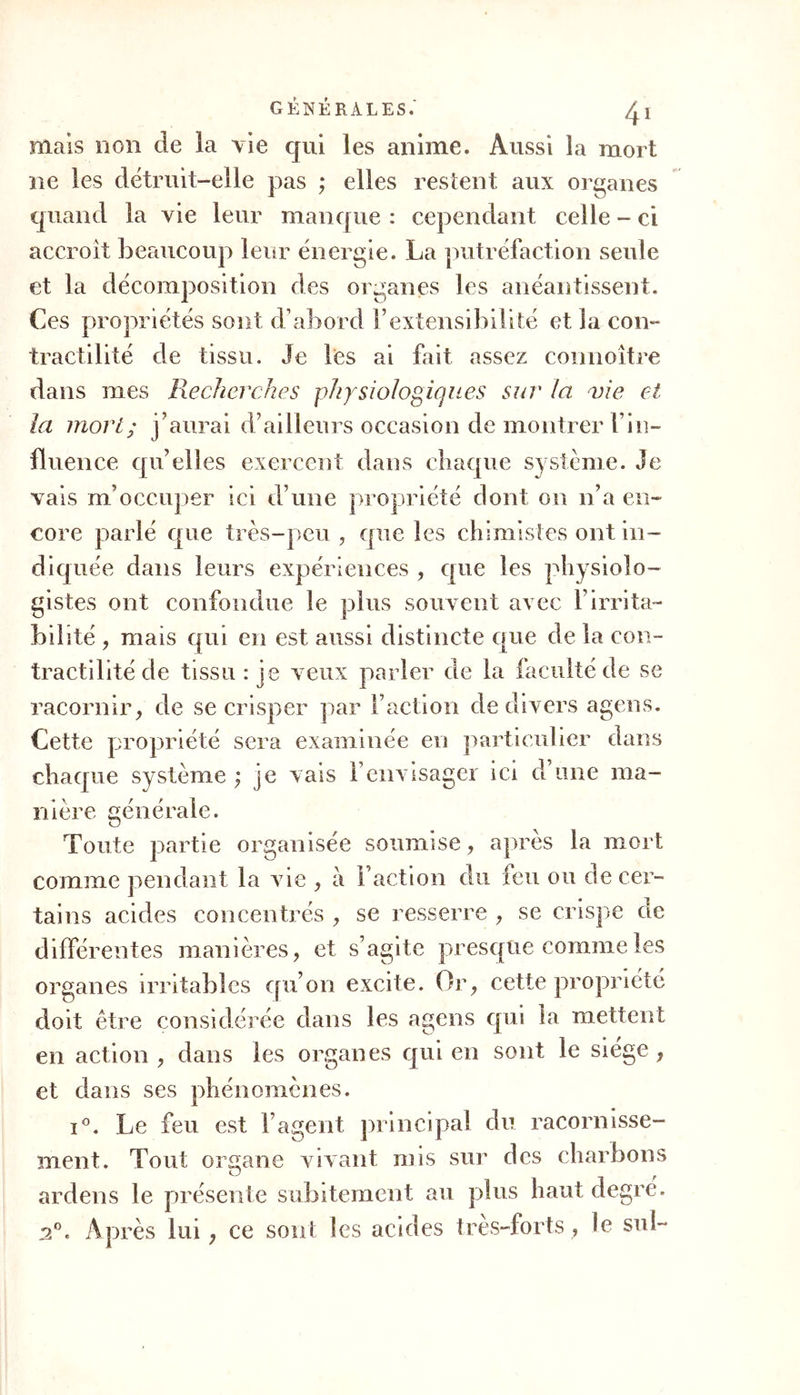 ordinaire. Ce cadavre ëtoit remarquable par un em- bonpoint si extraordinaire, que je ne me rappelle pas en avoir vu de pareil. Certainement cette sanie n’étoit pas un effet cadavérique , et le sang avoit circule, sinon aussi altéré, au moins bien différent de son état naturel, et réellement décomposé. Considérez l’immense influence des alimens sur la santé, la structure et meme le caractère ; com- parez les peuples qui ne vivent que de lait, de fruits , etc. , à ceux chez qui les boissons spiri- tueuses sont spécialement en usage ; voyez comment JL G-1 F alcool, porté dans le Nouveau-Monde, a modifié les mœurs, les habitudes clés Sauvages; considérez l’influence lente et successive du régime dans les maladies chroniques, etc. ; vous verrez, qu’en santé comme en maladie, les altérations des fluides sont fréquemment préexistantes à celles des solides, qui s’altèrent bientôt après consécutivement ; car c’est un cercle inévitable. Or, les altérations des fluides paroissent dépendre essentiellement du mode de mélanges des parties non annualisées avec celles qui le sont. Ce seroit avoir une idée bien inexacte du mé- lange avec le sang des substances étrangères venues b par la vole des intestins , de la peau ou du pou- mon , pour concourir à l’hématose , que de le comparer aux mélanges des fluides inertes et à nos combinaisons chimiques. Le sang possède, pour ainsi dire , les rudimens de la sensibilité orga- nique. Suivant que la vie dont il jouit le met plus ou moins en rapport avec les fluides qui y pé- nètrent , il est plus ou moins disposé h se com-