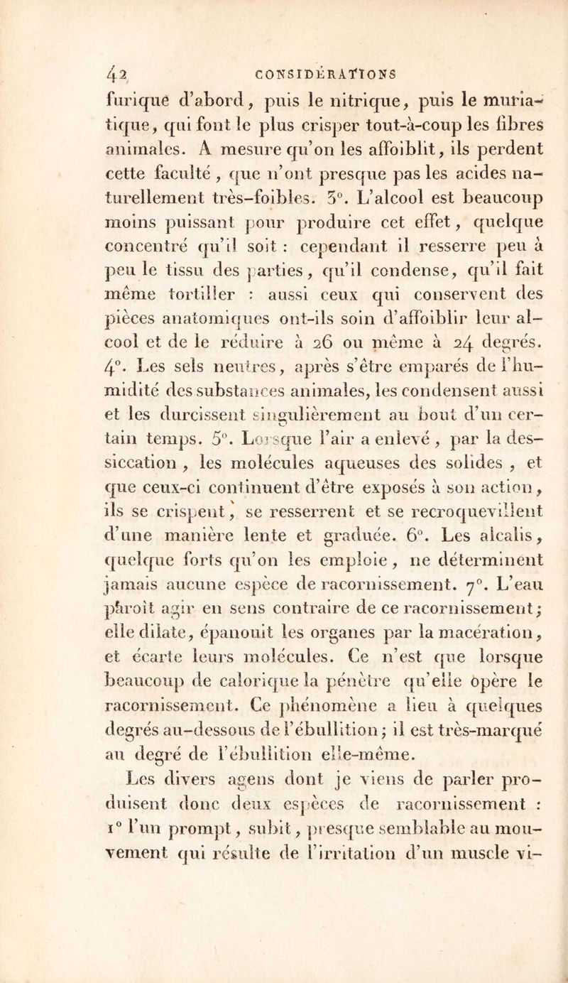 33111er avec eux , et à les pénétrer de cette vie qui ranime. Quelquefois il repousse, pour ainsi dire, long-temps les substances qui lui sont hétérogènes. Je suis persuadé qu’un grand nombre de phéno- mènes que nous éprouvons après les repas, après ceux surtout où des alimens âcres et des boissons spiritueuses ont été pris en abondance , dérivent en partie du trouble générai qu’éprouve le sang quand sa vitalité commence à se communiquer à ces substances étrangères , de l’espèce de lutte qui s’établit, pour ainsi dire , dans les vaisseaux, entre le fluide vivant et celui qui ne vit pas. Ainsi voyons- nous tous les solides se crisper, se soulever pour ainsi dire contre un excitant qui est nouveau pour eux. Qui ne sait si la vitalité des fluides n’influe pas sur leurs mouvemens? Je le crois très-probable. Je doute que des fluides purement inertes pussent, s’ils se trouvoient seuls dans des vaisseaux animés par la vie , y circuler comme des fluides vivans. De même, les fluides animés par la vie 11e pour- roient point se mouvoir d’eux-mêmes dans des vais- seaux qui en seraient privés. La vie est donc éga- lement nécessaire dans les uns et les autres. Mais ces matières sont trop obscures pour nous en oc- cuper plus long-temps. § V. Des Propriétés indépendantes de la vie. Ces propriétés sont celles que j’appelle propriétés de tissu. Etrangères aux corps inertes, inhérentes aux organes des corps vivans, elles dépendent de leur texture , de l’arrangement de leurs molécules.