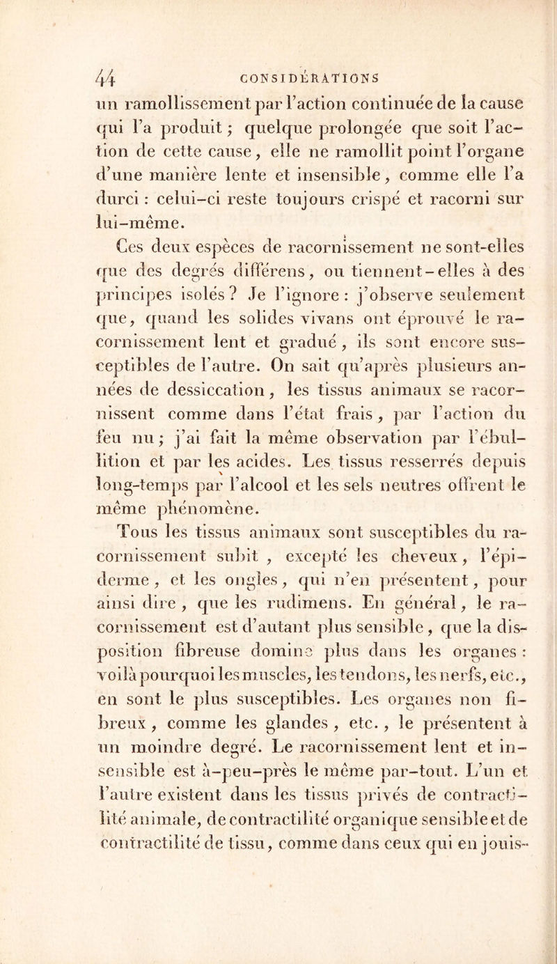 un ramollissement par Faction continuée de la cause qui Fa produit ; quelque prolongée que soit Fac- lion de cette cause, elle ne ramollit point l’organe d’une manière lente et insensible, comme elle Fa durci : celui-ci reste toujours crispé et racorni sur lui-même. Ces deux espèces de racornissement ne sont-elles que des degrés différens, ou tiennent-elles à des principes isolés ? Je l’ignore : j’observe seulement que, quand les solides vivans ont éprouvé le ra- cornissement lent et gradué , ils sont encore sus- ceptibles de l’autre. On sait qu’après plusieurs an- nées de dessiccation, les tissus animaux se racor- nissent comme dans l’état frais , par Faction du feu nu ; j’ai fait la même observation par F ébul- lition et par les acides. Les tissus resserrés depuis long-temps par l’alcool et les sels neutres offrent le même phénomène. Tous les tissus animaux sont susceptibles du ra- cornissement subit , excepté les cheveux, Fépi- clerme , et les ongles, qui n’en présentent, pour ainsi dire , que les rudimens. En général, le ra- cornissement est d’autant plus sensible, que la dis- position fibreuse domine plus dans les organes : voilà pourquoi les muscles, les tendons, lesnerfs, etc., en sont le plus susceptibles. Les organes non fi- breux , comme les glandes , etc., le présentent à un moindre degré. Le racornissement lent et in- sensible est à-peu-près le même par-tout. L’un et. l’autre existent dans les tissus privés de contracti- lité animale, de contractilité organique sensible et de contractilité de tissu, comme dans ceux qui en jouis-
