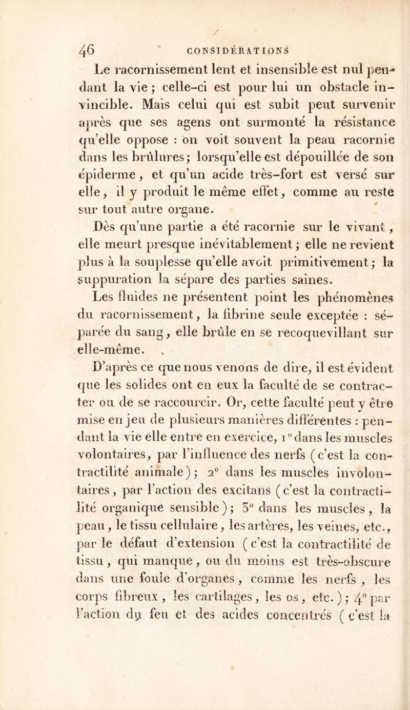 Le racornissement lent et insensible est nul pen^ dant la vie ; celle-ci est pour lui un obstacle in- vincible. Mais celui qui est subit peut survenir après que ses agens ont surmonté la résistance qu elle oppose : on voit souvent la peau racornie dans les brûlures ; lorsqu’elle est dépouillée de son épiderme, et qu’un acide très-fort est versé sur elle, il y produit le même effet, comme au reste sur tout autre organe. Dès qu’une partie a été racornie sur le vivant, elle meurt presque inévitablement ; elle ne revient plus à la souplesse quelle avoit primitivement ; la suppuration la sépare des parties saines. Les fluides ne présentent point les phénomènes du racornissement, la fibrine seule exceptée : sé- parée du sang, elle brûle en se recoquevillant sur elle-même. D’après ce que nous venons de dire, il est évident que les solides ont en eux la faculté de se contrac- ter ou de se raccourcir. Or, cette faculté peut y être mise en jeu de plusieurs manières différentes : pen- dant la vie elle entre en exercice, i°dans les muscles volontaires, par l’influence des nerfs (c’est la con- tractilité animale); a0 dans les muscles involon- taires , par Faction des excitans ( c’est la contracti- lité organique sensible ) ; 5° dans les muscles , la peau, le tissu cellulaire, les artères, les veines, etc., par le défaut d’extension ( c’est la contractilité de tissu, qui manque, ou du moins est très-obscure dans une foule d’organes, comme les nerfs , les corps fibreux , les cartilages , les os , etc. ) ; 4° par Faction dy feu et des acides concentrés ( c’est la