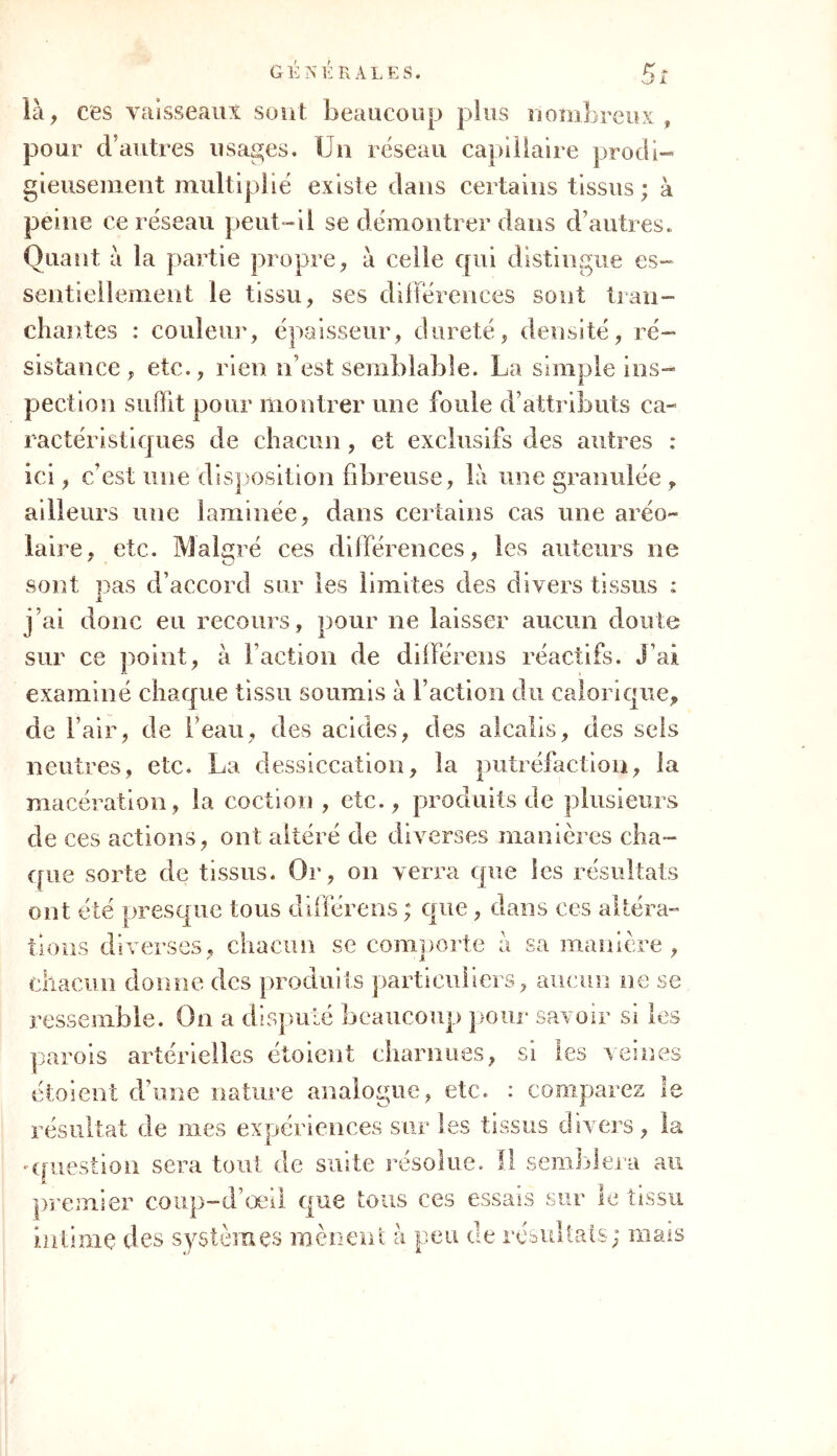 G E N E R A L E S. là , ces vaisseaux sont beaucoup plus nombreux , pour cl autres usages. Un réseau capillaire prodi- gieusement multiplié existe dans certains tissus; à peine ce réseau peut-il se démontrer dans d’autres. Quant à la partie propre, à celle qui distingue es- sentiellement le tissu, ses différences sont tran- chantes : couleur, épaisseur, dureté, densité, ré- sistance, etc., rien n’est semblable. La simple ins- pection suffit pour montrer une foule d’attributs ca- ractéristiques de chacun , et exclusifs des autres : ici, c’est une disposition fibreuse, là une granulée, ailleurs une laminée, dans certains cas une aréo~ laire, etc. Malgré ces différences, les auteurs ne sont nas d’accord sur les limites des divers tissus : JL j’ai donc eu recours, pour ne laisser aucun doute sur ce point, à l’action de dilférens réactifs. J’ai examiné chaque tissu soumis à Faction du calorique, de l’air, de beau, des acides, des alcalis, des sels neutres, etc. La dessiccation, la putréfaction, la macération, la coction , etc., produits de plusieurs de ces actions, ont altéré de diverses manières cha- que sorte de tissus. Or, on verra que les résultats ont été presque tous différons ; que, dans ces altéra- tions diverses, chacun se comporte à sa manière, chacun donne des produits particuliers, aucun ne se ressemble. On a disputé beaucoup pour savoir si les parois artérielles étoient charnues, si les veines étoient d’une nature analogue, etc. : comparez 1 e résultat de mes expériences sur les tissus divers, la -question sera tout de suite résolue. Il semblera au premier coup-d’œil que tous ces essais sur le tissu intime des systèmes mènent à peu de résultats; mais