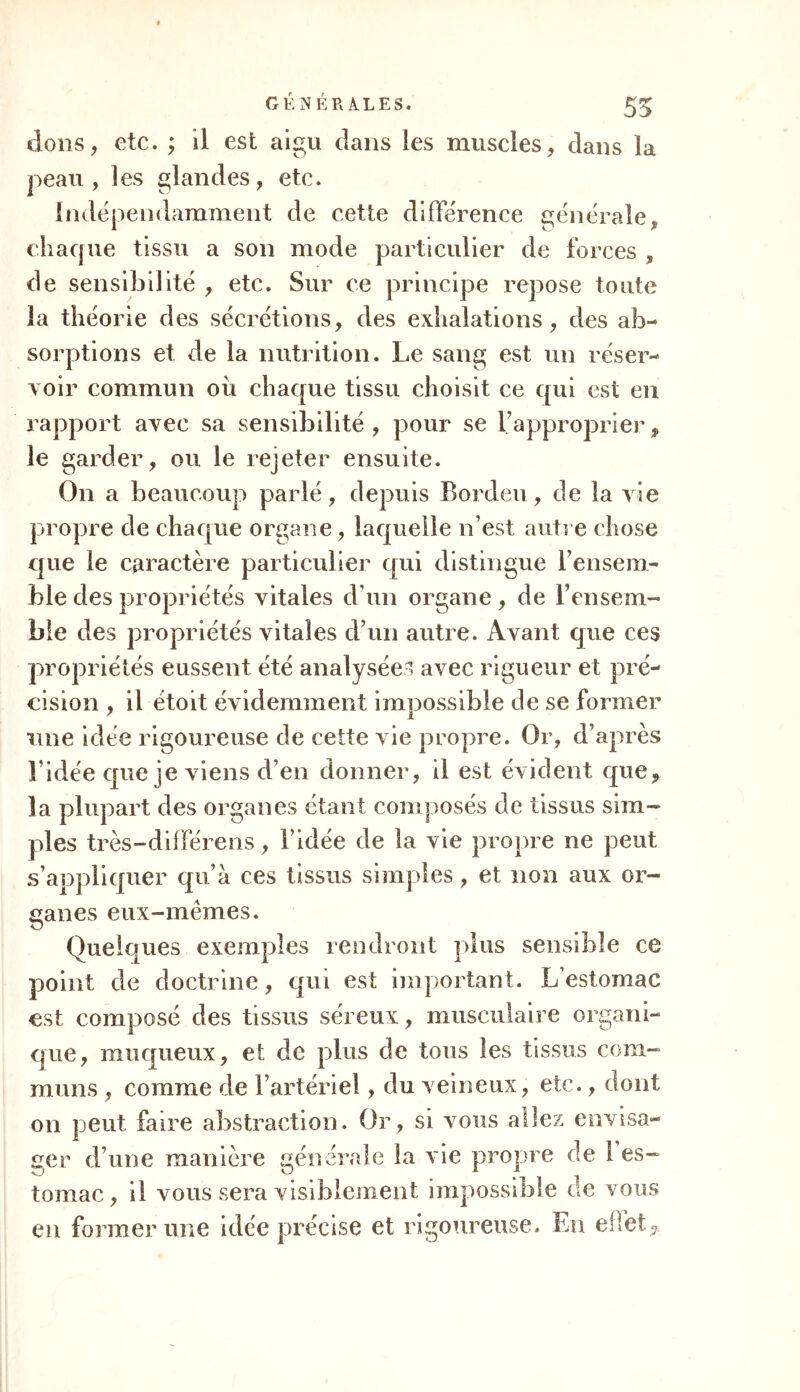 dons, etc. ; il est aigu dans les muscles, dans la peau, les glandes, etc. Indépendamment de cette différence générale,, chaque tissu a son mode particulier de forces , de sensibilité , etc. Sur ce principe repose toute la théorie des sécrétions, des exhalations, des ab- sorptions et de la nutrition. Le sang est un réser- voir commun où chaque tissu choisit ce qui est en rapport avec sa sensibilité , pour se l’approprier, le garder, ou le rejeter ensuite. On a beaucoup parlé, depuis Bordeu, de la vie propre de chaque organe, laquelle n’est autre chose que le caractère particulier qui distingue l’ensem- ble des propriétés vitales d’un organe , de l’ensem- ble des propriétés vitales d’un autre. Avant que ces propriétés eussent été analysées avec rigueur et pré- cision , il étoit évidemment impossible de se former une idée rigoureuse de cette vie propre. Or, d’après l’idée que je viens d’en donner, il est évident que, la plupart des organes étant composés de tissus sim- ples très-différens, l’idée de la vie propre ne peut s’appliquer qu’à ces tissus simples, et non aux or- ganes eux-memes. Quelques exemples rendront plus sensible ce point de doctrine, qui est important. L’estomac est composé des tissus séreux, musculaire organi- que, muqueux, et de plus de tous les tissus com- muns , comme de l’artériel, du veineux, etc., dont on peut faire abstraction. Or, si vous allez envisa- ger d’une manière générale la vie propre de 1 es- tomac, il vous sera visiblement impossible de vous en former une idée précise et rigoureuse. En effet*