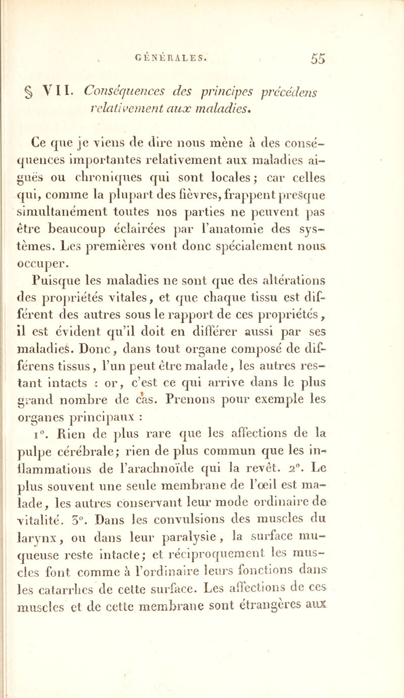 § VII. Conséquences des principes précédais relativement aux maladies. Ce que je Tiens de dire nous mène à des consé- quences importantes relativement aux maladies ai- guës ou chroniques qui sont locales ; car celles qui, comme la plupart des lièvres, frappent presque simultanément toutes nos parties ne peuvent pas être beaucoup éclairées par F anatomie des sys- tèmes. Les premières vont donc spécialement nous occuper. Puisque les maladies ne sont que des altérations des propriétés vitales, et que chaque tissu est dif- férent des autres sous le rapport de ces propriétés, il est évident qu’il doit en différer aussi par ses maladies. Donc, dans tout organe composé de dif- férons tissus, l’un peut être malade, les autres res- tant intacts : or, c’est ce qui arrive dans le plus grand nombre de cas. Prenons pour exemple les organes principaux : i°. Piien de plus rare que les affections de la pulpe cérébrale; rien de plus commun que les in- flammations de l’arachnoïde qui la revêt. a°. Le plus souvent une seule membrane de l’œil est ma- lade, les autres conservant leur mode ordinaire de vitalité. 5°. Dans les convulsions des muscles du larynx, ou dans leur paralysie , la surface mu- queuse reste intacte; et réciproquement les mus- cles font comme à l’ordinaire leurs fonctions dans les catarrhes de celte surface. Les affections de ces muscles et de cette membrane sont étrangères aux t