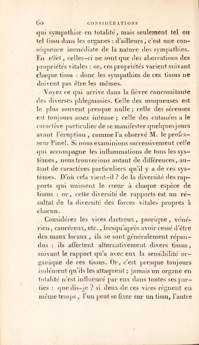 qui sympathise en totalité, mais seulement tel ou tel tissu dans îes organes : d’ailleurs, c’est une con- séquence immédiate de la nature des sympathies. En effet, celles-ci ne sont que des aberrations des propriétés vitales : or, ces propriétés varient suivant chaque tissu : donc îes sympathies de ces tissus ne doivent pas être les mêmes. Voyez ce qui arrive dans la fièvre concomitante des diverses phlegmasies. Celle des muqueuses est le plus souvent presque nulle ; celle des séreuses est toujours assez intense ; celle des cutanées a le caractère particulier de se manifester quelques]ours avant l’éruption , comme l’a observé M. le profes- seur Pinel. Si nous examinions successivement celle qui accompagne les inflammations de tous îes sys- tèmes, nous trouverions autant de différences, au- tant de caractères particuliers qu’il y a de ces sys- tèmes. D’où cela vient-il ? de la diversité des rap- ports qui unissent le cœur à chaque espèce de tissus : or, cette diversité de rapports est un ré- sultat de la diversité des forces vitales propres à chacun. Considérez îes vices dartreux, psorique, véné- rien, cancéreux, etc., lorsqu’après avoir cessé d’être des maux locaux , ils se sont généralement répan- dus : ils affectent alternativement divers tissus, suivant le rapport cpi’a avec eux la sensibilité or- ganique de ces tissus. Or, c’est presque toujours isolément qu’ils les attaquent ; jamais un organe en totalité n’est influencé par eux dans toutes ses par- ties : que dis-je ? si deux de ces vices régnent en même temps, l’un peut se fixer sur un tissu, l’autre