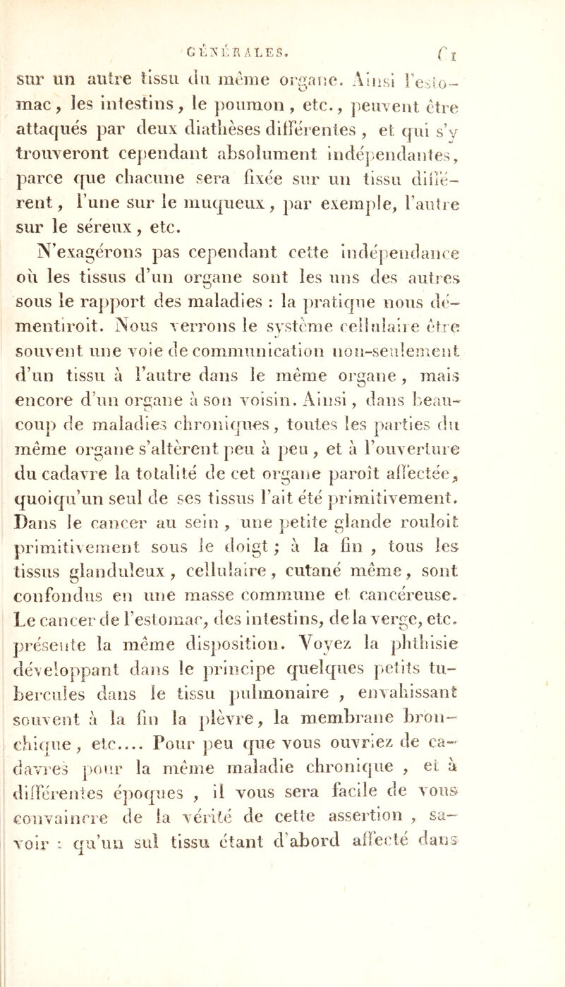 Cl Gi;XÉB A LES. sur un autre tissu du meme organe. Ainsi l'esto- mac, les intestins, le poumon, etc., peuvent être attaqués par deux diathèses différentes , et qui s’y trouveront cependant absolument indépendantes, parce que chacune sera fixée sur un tissu diffé- rent, i’une sur le muqueux, par exemple, l’autre sur le séreux, etc. N’exagérons pas cependant cette indépendance oii les tissus d’un organe sont les uns des autres sous le rapport des maladies : la pratique nous dé- mentiroit. Nous verrons le système cellulaire être souvent une voie de communication non-seulement d’un tissu a l’autre dans le même organe , mais encore d’un organe à son voisin. Ainsi, dans beau- coup de maladies chroniques, toutes les parties du même organe s’altèrent peu à peu , et à l’ouverture du cadavre la totalité de cet organe paroit affectée* quoiqu’un seul de ses tissus l’ait été primitivement. Dans le cancer au sein , une petite glande rouloit primitivement sous le doigt ; à la fin , tous les tissus glanduleux , cellulaire, cutané même, sont confondus en une masse commune et cancéreuse. Le cancer de l’estomac, des intestins, delà verge, etc. présente la même disposition. Voyez la phthisie développant dans le principe quelques petits tu- bercules dans le tissu pulmonaire , envahissant souvent a la fin la plèvre, la membrane bron- chique, etc.... Pour peu que vous ouvriez de ca- davres pour la même maladie chronique , et à différentes époques , il vous sera facile de vous convaincre de la vérité de cette assertion , sa- voir : qu’un sul tissu étant d’abord affecté dans