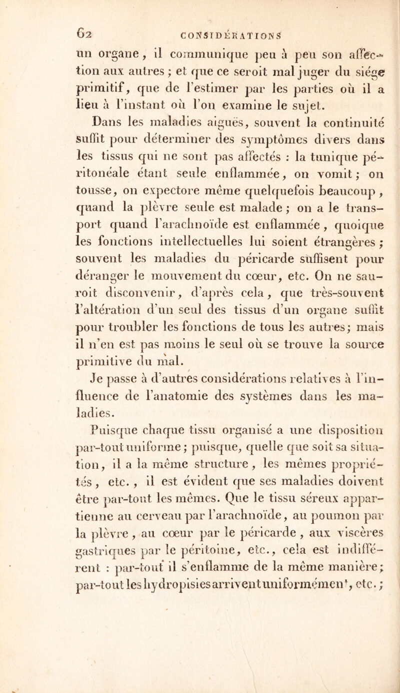 un organe, il communique peu à peu son afïéc-* tion aux autres ; et que ce seroit mal juger du siège primitif, que de l’estimer par les parties ou il a lieu à l’instant ou l’on examine le sujet. Dans les maladies aiguës, souvent la continuité suffit pour déterminer des symptômes divers dans les tissus qui ne sont pas affectés : la tunique pé- ritonéale étant seule enflammée, on vomit ; on tousse, on expectore même quelquefois beaucoup , quand la plèvre seule est malade ; on a le trans- port quand l’arachnoïde est enflammée , quoique les fonctions intellectuelles lui soient étrangères ; souvent les maladies du péricarde suffisent pour déranger le mouvement du cœur, etc. On ne sau- roit disconvenir, d’après cela, que très-souvent l’altération d’un seul des tissus d’un organe suffit pour troubler les fonctions de tous les autres ; mais il n’en est pas moins le seul ou se trouve la source primitive du mal. Je passe à d’autres considérations relatives à l’in- fluence de l’anatomie des systèmes dans les ma- ladies. Puisque chaque tissu organisé a une disposition par-tout uniforme ; puisque, quelle que soit sa situa- tion, il a la même structure, les mêmes proprié- tés , etc. , il est évident que ses maladies doivent être par-tout les mêmes. Que le tissu séreux appar- tienne au cerveau par l’arachnoïde, au poumon par la plèvre , ail cœur par le péricarde , aux viscères gastriques par le péritoine, etc., cela est indiffé- rent : par-tout il s’enflamme de la même manière ; par-tout les hydropisies arrivent uniformément, etc. ;