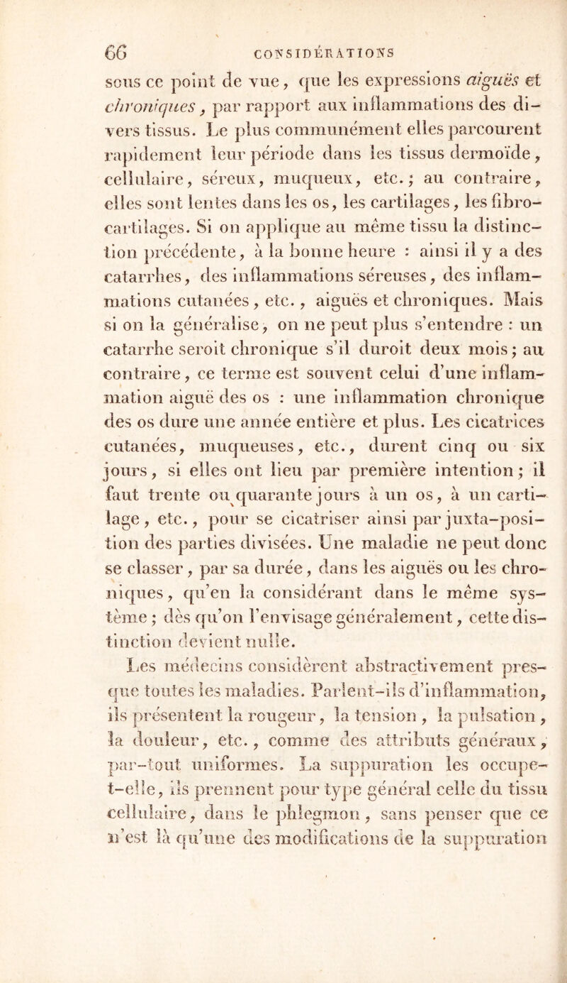 sous ce point cle vue, que les expressions aiguës et chroniques, par rapport aux inflammations des di- vers tissus. Le plus communément elles parcourent rapidement leur période dans les tissus dermoïde , cellulaire, séreux, muqueux, etc.; au contraire, elles sont lentes dans les os, les cartilages, les fïbro- cartilages. Si on applique au même tissu la distinc- tion précédente, à la bonne heure : ainsi il y a des catarrhes, des inflammations séreuses, des inflam- mations cutanées , etc., aiguës et chroniques. Mais si on la généralise, on ne peut plus s’entendre : un catarrhe seroit chronique s’il duroit deux mois ; au contraire , ce terme est souvent celui d’une inflam- mation aiguë des os : une inflammation chronique des os dure une année entière et plus. Les cicatrices cutanées, muqueuses, etc., durent cinq ou six jours, si elles ont lieu par première intention; il faut trente ou quarante jours à un os, à un carti- lage, etc., pour se cicatriser ainsi parjuxta-posi- tion des parties divisées. Une maladie ne peut donc se classer, par sa durée, dans les aiguës ou les chro- niques , qu’en la considérant dans le même sys- tème ; dès qu’on l’envisage généralement, cette dis- tinction devient nulle. lies médecins considèrent abstraçtiveinent pres- que toutes les maladies. Parlent-ils d’inflammation, ils présentent la rougeur, la tension , la pulsation , la douleur, etc., comme des attributs généraux, par-tout uniformes. La suppuration les occupe- t-elle, ils prennent pour type général celle du tissu cellulaire, dans le phlegmon, sans penser que ce n’est là qu’une des modifications de la suppuration