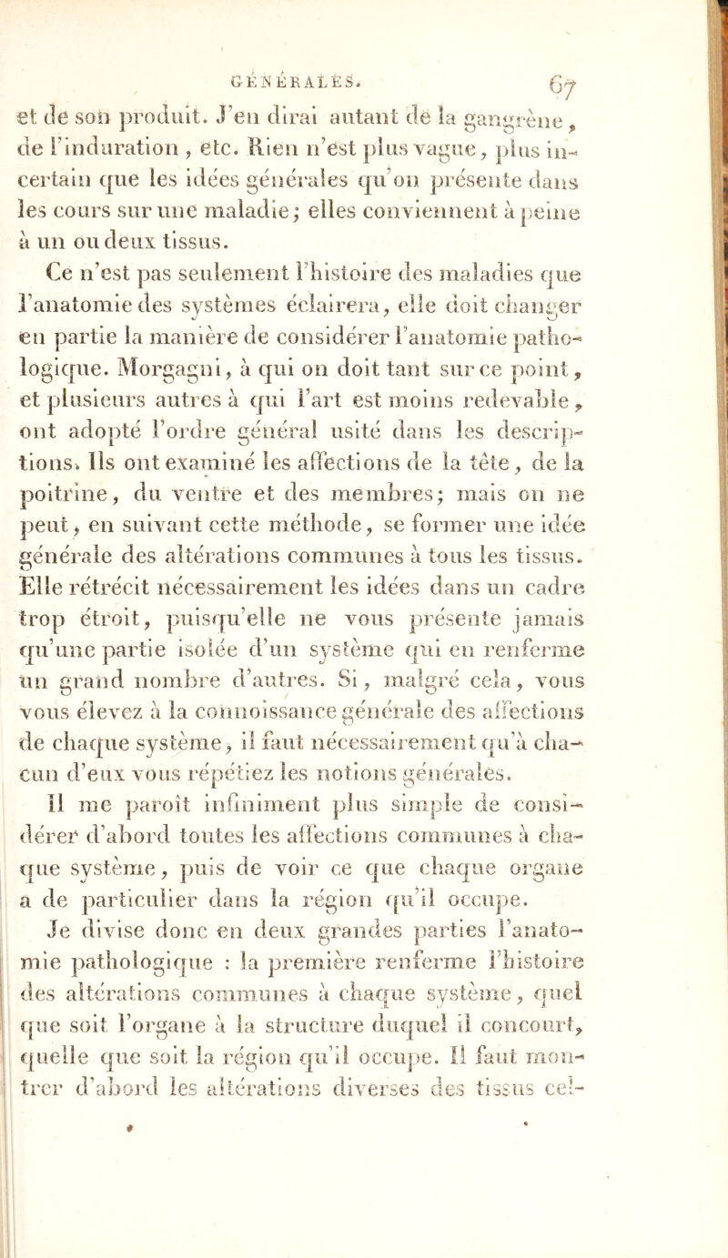 et de son produit. J eu dirai autant de la gangrène , de l'induration , etc. Rien n’est plus vague, plus in-* certain que les idées générales qu’on présente dans les cours sur une maladie; elles conviennent à peine à un ou deux tissus. Ce n’est pas seulement l'histoire des maladies que l’anatomie des systèmes éclairera, elle doit changer en partie la manière de considérer Fanatomie patho- logique. Morgagni, à qui on doit tant sur ce point, et plusieurs autres à qui l’art est moins redevable , ont adopté Tordre général usité dans les descrip- tions. Ils ont examiné les affections de la tète, de la poitrine, du ventre et des membres; mais on ne peut , en suivant cette méthode, se former une idée générale des altérations communes à tous les tissus. Elle rétrécit nécessairement les idées dans un cadre trop étroit, puisqu’elle ne vous présente jamais qu’une partie isolée d’un système qui en renferme un grand nombre d’autres. Si, malgré cela, vous vous élevez à la connoîssauce générale des affections de chaque système, il faut nécessairement qu’a cha- cun d’eux vous répétiez les notions générales. il me paroît infiniment plus simple de consi- dérer d’abord toutes les affections commîmes a cha- que système, puis de voir ce que chaque organe a de particulier dans la région qu’il occupe. Je divise donc en deux grandes parties Fanato- mie gi que : la première renferme l’histoire des altérations communes a chaque système, quel que soit l’organe à la structure duquel il concourt, quelle que soit la région qu’il occupe. Il faut mon- trer d’abord les altérations diverses des tissus ce'-