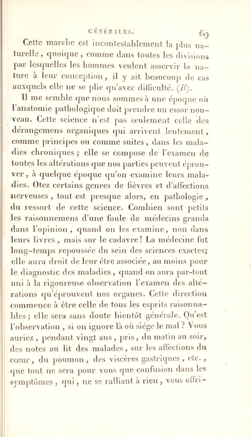générales; (hj Cette marche est incontestablement la plus na- turelle, quoique , comme dans toutes les divisions par lesquelles les hommes veulent asservir la na- ture à leur conception, il y ait beaucoup de cas auxquels elle ne se plie qu’avec difficulté. (B). 11 me semble que nous sommes à une époque ou 1 anatomie pathologique doit prendre un essor nou- veau. Cette science n’est pas seulement celle des dérangemens organiques qui arrivent lentement 9 comme principes ou comme suites , dans les mala- dies chroniques ; elle se compose de l’examen de toutes les altérations que nos parties peuvent éprou- ver y à quelque époque qu’on examine leurs mala- dies. Otez certains genres de fièvres et d’affections nerveuses , tout est presque alors, en pathologie , du ressort de cette science. Combien sont petits les raisonnemens d’une foule de médecins grands dans l’opinion, quand on les examine, non dans leurs livres , mais sur le cadavre ! La médecine fut long-temps repoussée du sein des sciences exactes; elle aura droit de leur être associée, au moins pour le diagnostic des maladies, quand on aura par-tout uni à la rigoureuse observation l’examen des alté- rations qu’éprouvent nos organes. Cette direction commence à être celle de tous les esprits raisonna- bles ; elle sera sans doute bientôt générale. Qu’est 1 observation , si on ignore là où siège le mal l Vous auriez , pendant vingt ans , pris, du matin au soir, des notes au lit des malades , sur les affections du cœur, du poumon, des viscères gastriques , etc., que tout ne sera pour vous que confusion dans les symptômes , qui, ne se ralliant à rien , vous offri-