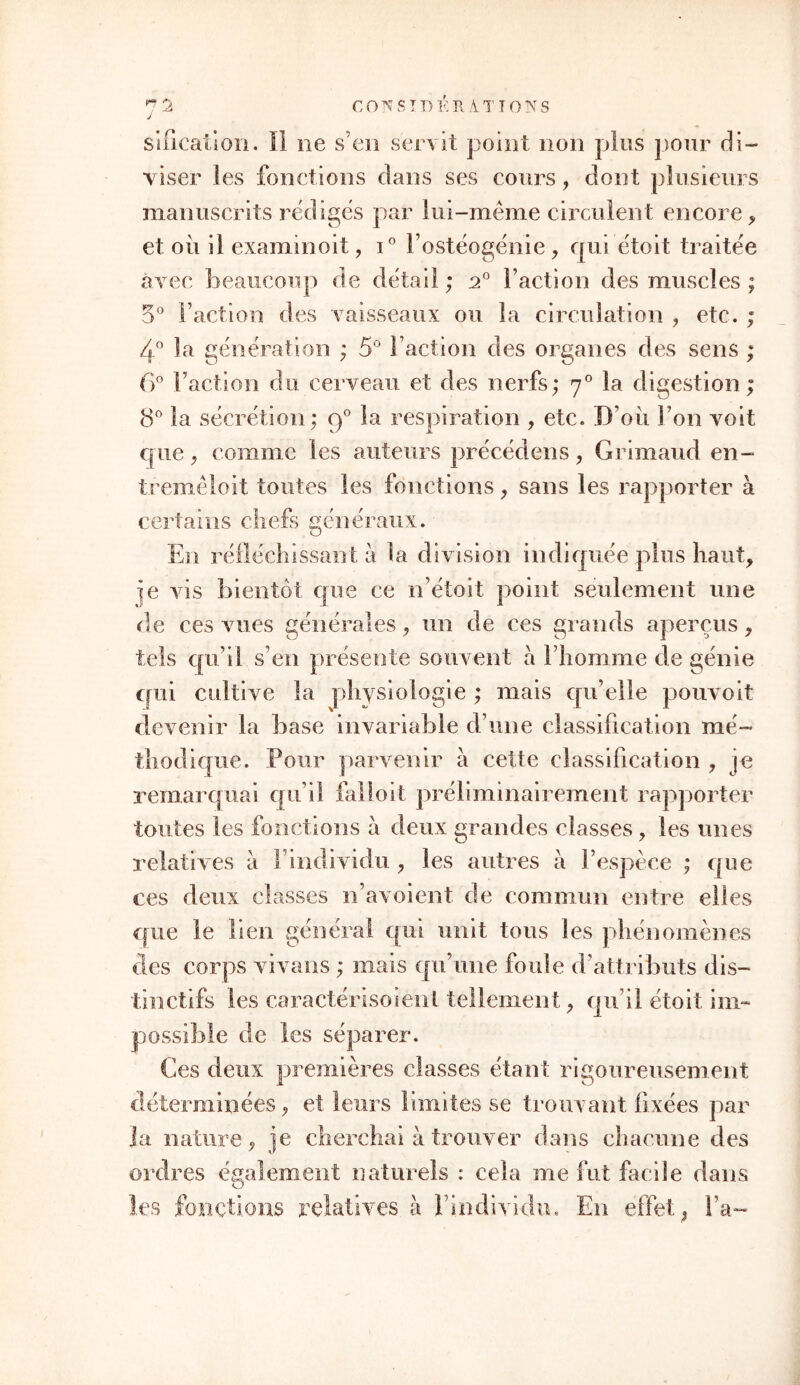 sification. II ne s’en servit point non plus pour di- viser les fonctions dans ses cours , dont plusieurs manuscrits rédiges par lui-même circulent encore * et où il examinoit , i° Fostéogénie , qui étoit traitée avec beaucoup de détail; 20 Faction des muscles ; 5° Faction des vaisseaux ou la circulation , etc. ; 4° la génération ; 5° Faction des organes des sens ; 6° Faction du. cerveau et des nerfs; 70 la digestion ; 8° la sécrétion ; g° la respiration , etc. D'où Fon voit que, comme les auteurs précédons, Grimaud en- tremêloit toutes les fonctions, sans les rapporter à certains chefs généraux. En réfléchissant à la division indiquée plus haut, je vis bientôt que ce n’étoit point seulement une de ces vues générales , un de ces grands aperçus, tels qu’il s’en présente souvent a Fhomme de génie qui cultive la physiologie ; mais qu’elle pouvoit devenir la base invariable d une classification mé- thodique. Pour parvenir à cette classification , je remarquai qu’il falioit préliminairement rapporter toutes les fonctions a deux grandes classes, les unes relatives à l’individu , les autres à l’espèce ; que ces deux classes n’avoient de commun entre elles que le lien général qui unit tous les phénomènes des corps vivans ; mais qu’une foule d’attributs dis- tinctifs les caractérisoienl tellement, qu’il étoit im- possible de les séparer. Ces deux premières classes étant rigoureusement déterminées, et leurs limites se trouvant fixées par Ja nature, je cherchai à trouver dans chacune des ordres également naturels : cela me fut facile dans les fonctions relatives à l’individu. En effet, Fa-