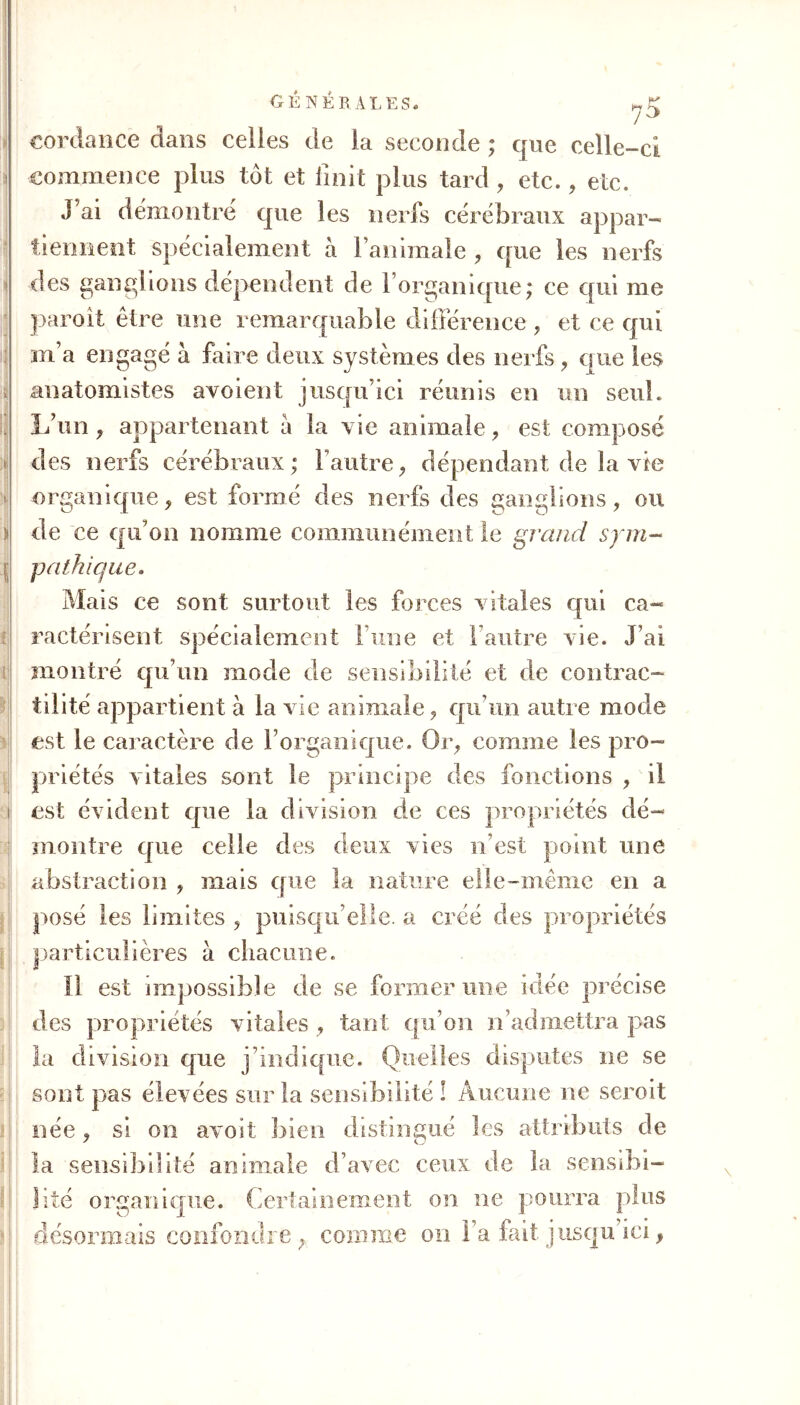 GÉNÉRALES. cordance dans celles de la seconde ; que celle-ci commence plus tôt et finit plus tard, etc., etc. J’ai démontré que les nerfs cérébraux appar- tiennent spécialement à l’animale , que les nerfs des ganglions dépendent de l’organique; ce qui me paroît être une remarquable différence, et ce qui m’a engagé à faire deux systèmes des nerfs, que les anatomistes avoient jusqu’ici réunis en un seul. L’un, appartenant a la vie animale , est composé des nerfs cérébraux; l’autre, dépendant de îa vie organique, est formé des nerfs des ganglions, ou ï de ce qu’on nomme communément le grand sym- pathique. Mais ce sont surtout les forces vitales qui ca- ractérisent spécialement lune et F autre vie. J’ai i'i montré qu’un mode de sensibilité et de contrac- tilité appartient à la vie animale, qu’un autre mode est le caractère fie l’organique. Or, comme les pro- priétés vitales sont le principe des fonctions , il i est évident que la division de ces propriétés dé- montre que celle des deux vies n’est point une abstraction , mais que la nature elle-même en a posé les limites , puisqu’elle, a créé des propriétés particulières à chacune. Il est impossible de se former une idée précise des propriétés vitales , tant qu’on n’admettra pas la division que j’indique. Quelles disputes ne se sont pas élevées sur la sensibilité ! Aucune ne seroit née, si on avoit bien distingué les attributs de la sensibilité animale d’avec ceux de îa sensibi- lité organique. Certainement on ne pourra plus désormais confondre, comme on l’a fait jusqu’ici,
