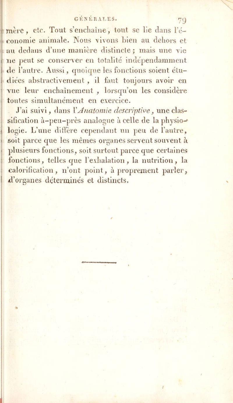 : mère , etc. Tout s’enchaîne', tout se lie dans Pé- î conomie animale. Nous vivons bien au dehors et au dedans d’une manière distincte ; mais une vie 1 ne peut se conserver en totalité indépendamment j de l’autre. Aussi , quoique les fonctions soient étu- ! diées abstractivement , il faut toujours avoir en vue leur enchaînement , lorsqu’on les considère toutes simultanément en exercice. J’ai suivi, dans XAnatomie descriptive, une clas- sification à-peu-près analogue à celle de la physio-‘ logie. L’une diffère cependant un peu de l’autre, » soit parce que les mêmes organes servent souvent à plusieurs fonctions, soit surtout parce que certaines fonctions, telles que l’exhalation, la nutrition, la calorification, n’ont point, à proprement parler, d’organes déterminés et distincts. à- /