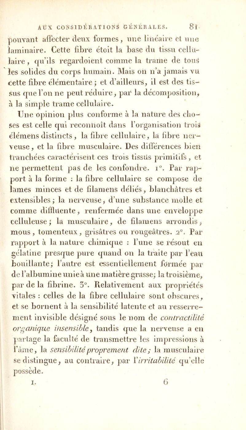 pouvant affecter (leux formes, une linéaire et une laminaire. Cette fibre étoit la base du tissu cellu- laire , qu’ils regardoient comme la trame de tous les solides du corps humain. Mais ori n’a jamais vu cette fibre élémentaire ; et d’ailleurs, il est des tis- sus que l’on ne peut réduire, par la décomposition, à la simple trame cellulaire. Une opinion plus conforme à la nature des cho- ses est celle qui reconnoît dans F organisation trois élémens distincts , la fibre cellulaire, la fibre ner- veuse, et la fibre musculaire. Des différences bien tranchées caractérisent ces trois tissüs primitifs, et ne permettent pas de les confondre. i°. Par rap- port à la forme : la fibre cellulaire se compose de lames minces et de filamens déliés, blanchâtres et extensibles ; la nerveuse, d’une substance molle et comme diffiitente, renfermée dans une enveloppe celluleuse ; la musculaire, de filamens arrondis, mous, tomenteux, grisâtres ou rougeâtres. 20, Par rapport à la nature chimique : l’une se résout en gélatine presque pure quand on la traite par Peau bouillante; l’autre est essentiellement formée par de l’albumine unie à une matière grasse; la troisième, par de la fibrine. 5°. Relativement aux propriétés vitales : celles de la fibre cellulaire sont obscures, et se bornent à la sensibilité latente et au resserre- ment invisible désigné sous le nom de contractilité organique insensible, tandis que la nerveuse a en partage la faculté de transmettre les impressions à Pâme, la sensibilité proprement dite; la musculaire se distingue, au contraire, par Y irritabilité que possède.