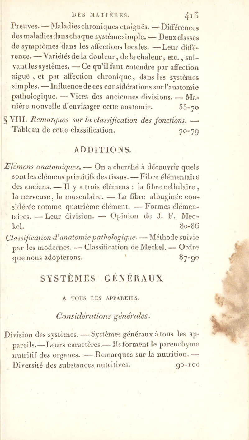 Preuves.—Maladieschroniques etaiguës. “—Différences des maladies dans chaque sysîèmesimple. — Deux classes de symptômes dans les affections locales. —Leur diffé- rence. — Variétés de la douleur, de la chaleur, etc., sui- vant les systèmes. — Ce qu’il faut entendre par affection aiguë , et par affection chronique, dans les systèmes simples. — Influence de ces considérations sur l’anatomie pathologique. — Vices des anciennes divisions»—-Ma- nière nouvelle d’envisager cette anatomie. 55-70 § VIII. Remarques sur la classification des fonctions. — Tableau de cette classification. 70-79 ADDITIONS. Elémens anatomiques. — On a cherché à découvrir quels sont les élémens primitifs des tissus. — Fibre élémentaire des anciens. -—- Il y a trois élémens : la fibre cellulaire , la nerveuse, la musculaire. — La fibre albuginée con« sidérée comme quatrième élément. — Formes élémen- taires. — Leur division. — Opinion de j. F. Mec- bel. 80-86 Classification danatomie pathologique. — Méthode suivie par les modernes. — Classification de Meckel. — Ordre que nous adopterons. 87-90 SYSTÈMES GÉNÉRAUX A TOUS LES APPAREILS. Considérations générales. Division des systèmes. — Systèmes généraux à tous les ap- pareils,—Leurs caractères.—Ils forment le parenchyme nutritif des organes. — Remarques sur la nutrition. — Diversité des substances nutritives» 90-100