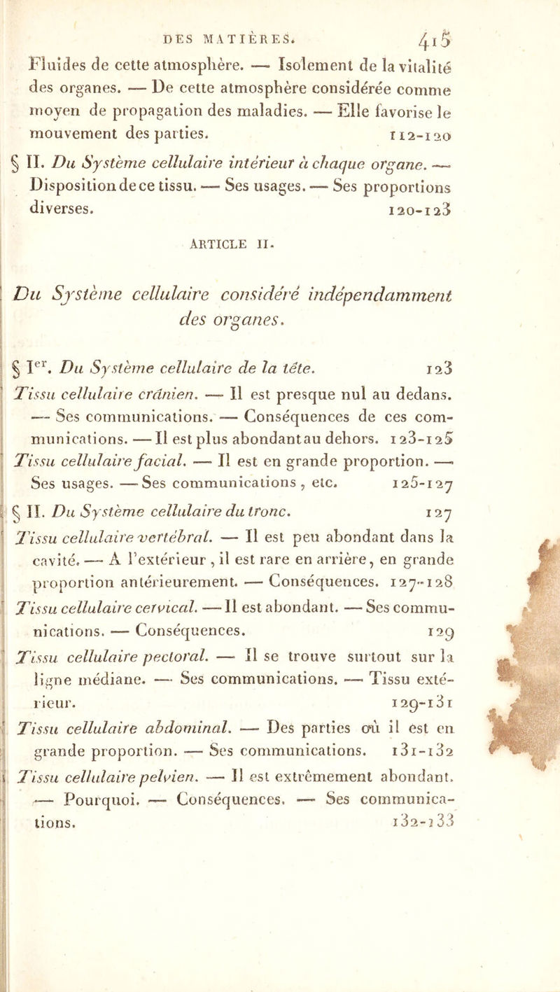 Fluides de cette atmosphère. — Isolement de lavilaîité des organes. — De cette atmosphère considérée comme moyen de propagation des maladies. — Elle favorise le mouvement des parties. 112-12-0 § II. Du Système cellulaire intérieur à chaque organe. Disposition de ce tissu. — Ses usages. — Ses proportions diverses. 120-128 ARTICLE 11. Du Système cellulaire considéré indépendamment des organes. § Ier. Du Système cellulaire de la tête. 123 Tissu cellulaire crânien. —- Il est presque nul au dedans. -— Ses communications. — Conséquences de ces com- munications. -— Il est plus abondantau dehors. 123-125 Ti ssu cellulaire facial. — Il est en grande proportion. —- Ses usages. — Ses communications, etc* 125-127 S IL Du Système cellulaire du tronc. 127 l'issu cellulaire vertébral. — Il est peu abondant dans la cavité* — A l’extérieur , il est rare en arrière, en grande proportion antérieurement. — Conséquences. 127-128 Tissu cellulaire cervical. —11 est abondant. — Ses commu- nications. «— Conséquences. 129 Tissu cellulaire pectoral. — Il se trouve surtout sur la ligne médiane. — Ses communications. —> Tissu exté- rieur. 129-181 Tissu cellulaire abdominal. •— Des parties otl il est en grande proportion. — Ses communications. 131-182 Tissu cellulaire pelvien. — 11 est extrêmement abondant. — Pourquoi. ■— Conséquences, — Ses communica- tions. 182-133