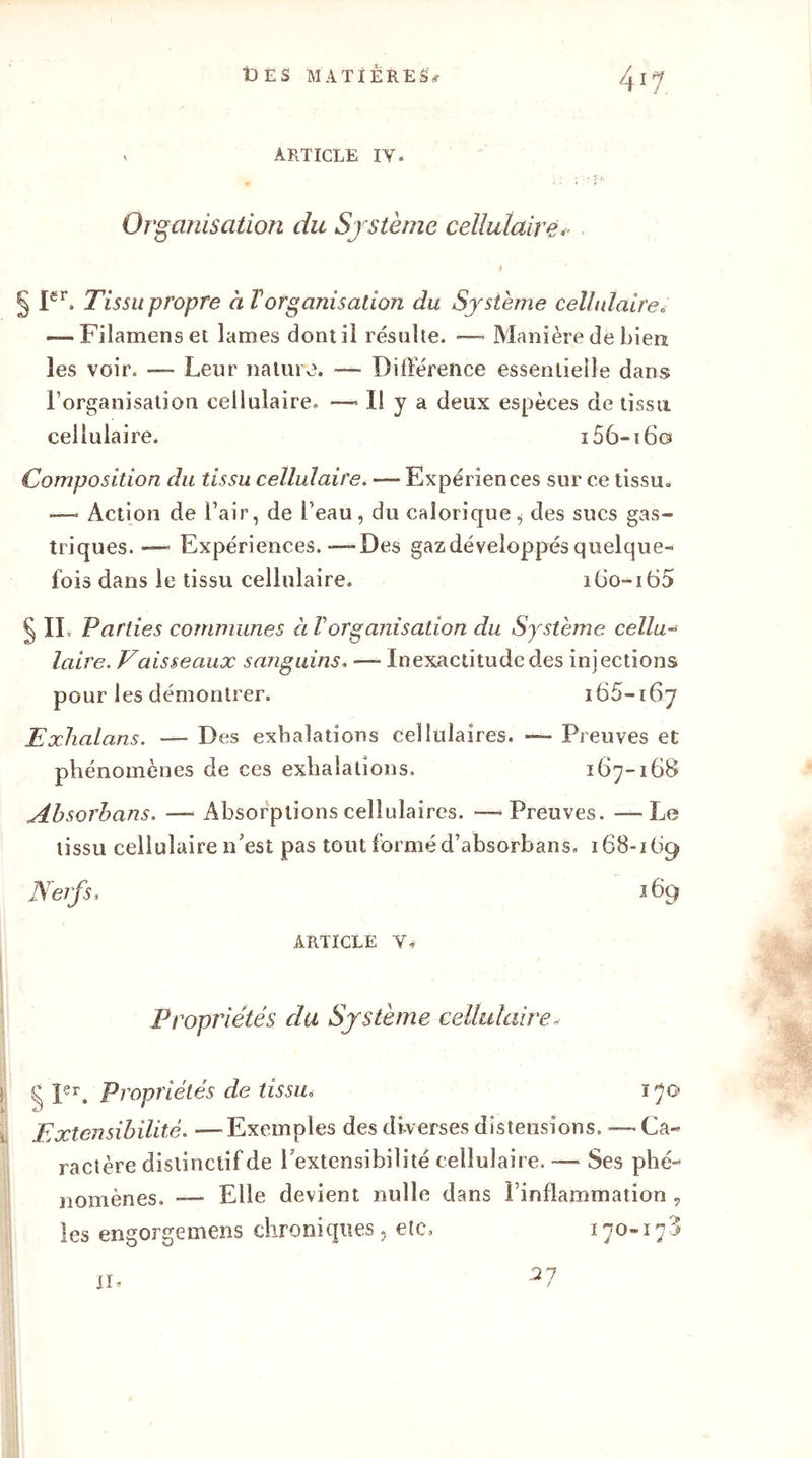 v ARTICLE IY. Organisation du Système cellulaire ! 'i Ier. Tissu propre à Vorganisation du Système cellulaire» — Fiîamenset lames dont il résulte. — Manière de bien les voir. —- Leur nature. — Différence essentielle dans l’organisation cellulaire. — Il y a deux espèces de tissu cellulaire. i56-i 60 Composition du tissu cellulaire. — Expériences sur ce tissu. —< Action de l’air, de l’eau, du calorique, des sucs gas- triques. — Expériences.—Des gaz développés quelque- fois dans le tissu cellulaire. i6o-i65 § II Parties communes à Vorganisation du Système cellu- laire. Vaisseaux sanguins« — Inexactitude des injections pour les démontrer. 165-167 Exhalans. — Des exhalations cellulaires. — Preuves et phénomènes de ces exhalations. 167-168 Absorbons. — Absorptions cellulaires. — Preuves. — Le tissu cellulaire n’est pas tout formé d’absorbans. 168-169 Nerfs. 169 ARTICLE Y. Propriétés du Système cellulaire„• g Ier. Propriétés de tissu» ï 70 Extensibilité. —Exemples des diverses distensions. — Ca- ractère distinctif de l’extensibilité cellulaire. — Ses phé- nomènes. — Elle devient nulle dans l’inflammation , les engorgemens chroniques, etc, 170-178