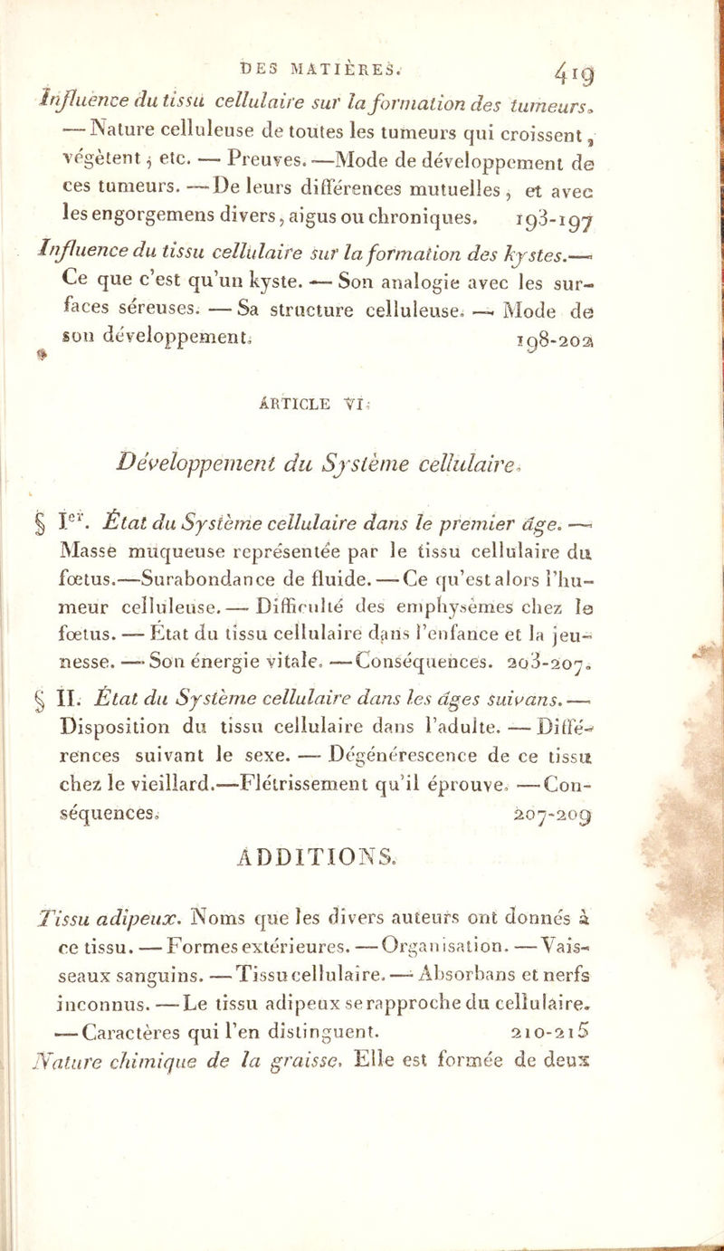 Influence du tissu cellulaire sur la formation des tumeurs» -“Nature celluleuse de toutes les tumeurs qui croissent 3 vegetent etc. — Preuves. -—Mode de développement de ces tumeurs. — De leurs différences mutuelles , et avec les engorgemens divers, aigus ou chroniques» 19-3-197 Influence du tissu cellulaire sur la formation des kystes« Ce que c’est qu’un kyste. -— Son analogie avec les sur- faces séreuses. — Sa structure celluleuse» —. Mode de son développement, 198-202* article vi» Développement du Système cellulaire» L § Ie*. État du Système cellulaire dans le premier âge. — Masse muqueuse représentée par le tissu cellulaire du foetus.—Surabondance de fluide.—-Ce qu’est alors l’hu- meur celluleuse. —* Difficulté des emphysèmes chez Îq fœtus. — Etat du tissu cellulaire dans l’enfance et la jeu- nesse. — Son énergie vitale. —Conséquences. 208-2070 § II. État du Système cellulaire dans les âges suie ans, ■— Disposition du tissu cellulaire dans l’adulte. — Diffé- rences suivant le sexe. —- Dégénérescence de ce tissu chez le vieillard.—Flétrissement qu'il éprouve, —Con- séquences» 207-209 ADDITIONS. Tissu adipeux. Noms que les divers auteurs ont donnés à ce tissu. —Formes extérieures. — Organisation. —Vais- seaux sanguins. —Tissu cellulaire.—- Absorhans et nerfs inconnus.—Le tissu adipeux se rapproche du cellulaire, — Caractères qui l’en distinguent. 210-215 Nature chimique de la graisse, Elle est formée de deux