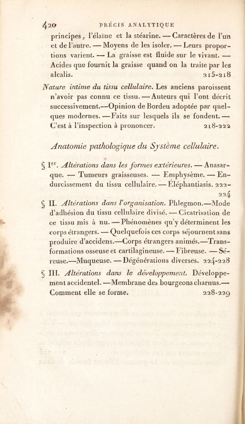 principes ^ l’élaine et la stéarine. — Caractères de Fun et de l’autre. — Moyens de les isoler. — Leurs propor- tions varient. — La graisse est fluide sur le vivant. — Acides que fournit la graisse quand on la traite par les alcalis. 2i5-2i8 Nature intime du tissu cellulaire. Les anciens paroissent n’avoir pas connu ce tissu.—Auteurs qui l’ont décrit successivement.—Opinion de Bordeu adoptée par quel- ques modernes.—Faits sur lesquels ils se fondent.— C’est à l’inspection à prononcer. 2l8-222 Anatomie pathologique du Système cellulaire. § Ier. Altérations dans les formes extérieures. — Anasar- que. — Tumeurs graisseuses. — Emphysème. — En- durcissement du tissu cellulaire.-—Eléphantiasis. 222- 22.4 § IL Altérations dans Vorganisation. Phlegmon.—Mode d’adhésion du tissu cellulaire divisé. — Cicatrisation de ce tissu mis à nu.-—Phénomènes qu’y déterminent les corps étrangers. — Quelquefois ces corps séjournent sans produire d’accidens.—Corps étrangers animés.—Trans- formations osseuse et cartilagineuse. — Fibreuse. — Sé- reuse.—Muqueuse.—-Dégénérations diverses. 224-228 § III. Altérations dans le développement. Développe- ment accidentel. —Membrane des bourgeons charnus.— Comment elle se forme. 228-229