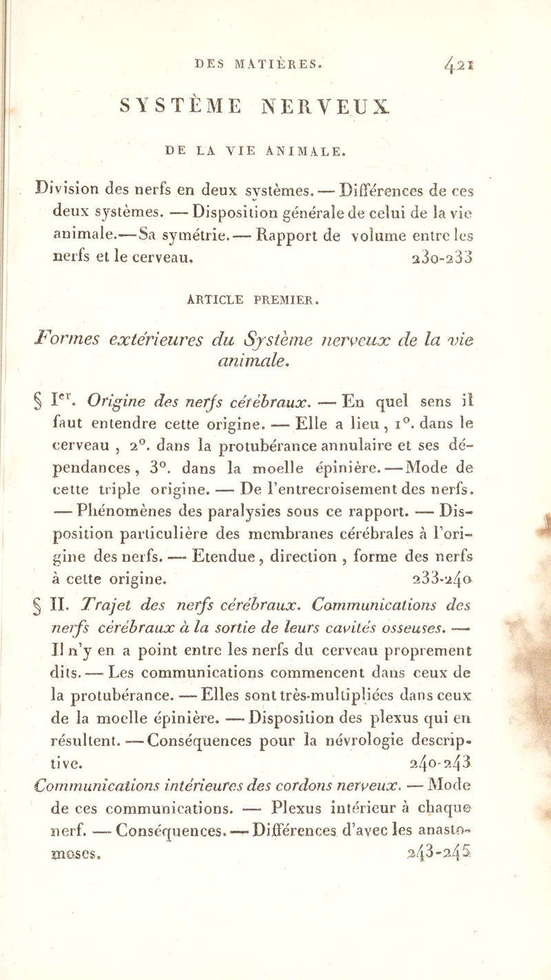 SYSTEME NERVEUX DE LA VIE ANIMALE. Division des nerfs en deux systèmes. — Différences de ces deux systèmes. —Disposition générale de celui de la vie animale.—-Sa symétrie.—- Rapport de volume entre les nerfs et le cerveau, 23o-233 ARTICLE PREMIER. Formes extérieures du Système nerveux de la vie animale. § Ier. On gine des nerfs cérébraux. — En quel sens il faut entendre cette origine. — Elle a lieu, i°. dans le cerveau , 2°. dans la protubérance annulaire et ses dé- pendances , 3°. dans la moelle épinière.—Mode de cette triple origine. — De l’entrecroisement des nerfs. — Phénomènes des paralysies sous ce rapport, — Dis- position particulière des membranes cérébrales a l’ori- gine des nerfs. — Etendue, direction , forme des nerfs à celte origine. 233-24<> § II. Trajet des nerfs cérébraux. Communications des nerfs cérébraux à la sortie de leurs cavités osseuses. -—• Il n’y en a point entre les nerfs du cerveau proprement dits.-—-Les communications commencent dans ceux de la protubérance. — Elles sont très-muitipîiécs dans ceux de la moelle épinière. — Disposition des plexus qui en résultent.—Conséquences pour la névrologie descrip. tive. 240-243 Communications intérieures des cordons nerveux. — Mode de ces communications. — Plexus intérieur à chaque nerf. — Conséquences,— Différences d’avec les anasto- moses, 243-24S g®»