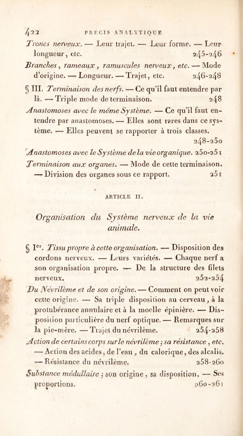 Troncs nerveux, — Lear trajet. -— Leur forme. — Leur longueur j etc. 2q6-246 Tranches , rameaux, ramuscules nerveux, etc.— Mode d’origine. — Longueur. — Trajet, etc. 246-2,48 § III. Terminaison des nerfs. — Ce qu’il faut entendre par là. — Triple mode de terminaison. 2$8 Anastomoses avec le même Système. — Ce qu’il faut en» tendre par anastomoses. — Elles sont rares dans ce sys- tème. — Elles peuvent se rapporter à trois classes. 248-200 Anastomoses avec le Système delà vie organique. 25o-251 Terminaison aux organes. —- Mode de cette terminaison. — Division des organes sous ce rapport, 25i \ ARTICLE II, Organisation du Système nerveux de la vie animale, | Ier. Tissu propre à cette organisation, — Disposition des cordons nerveux. — Leurs variétés. — Chaque nerf a son organisation propre. ■— De la structure des filets nerveux. 262-204 Du Névrilème et de son origine. — Comment on peut voir cette origine. — Sa triple disposition au cerveau à la protubérance annulaire et à la moelle épinière. — Dis» position particulière du nerf optique, — Remarques sur la pie-mère. -—Trajet du névrilème. 254-258 Action de certains corps sur le névrilème ; sa résistance, etc. ’— Action des acides, de l’eau du calorique, des alcalis. -—Résistance du névrilème. 268-260 Substance médullaire ; son origine , sa disposition, — Ses proportions, 260-261