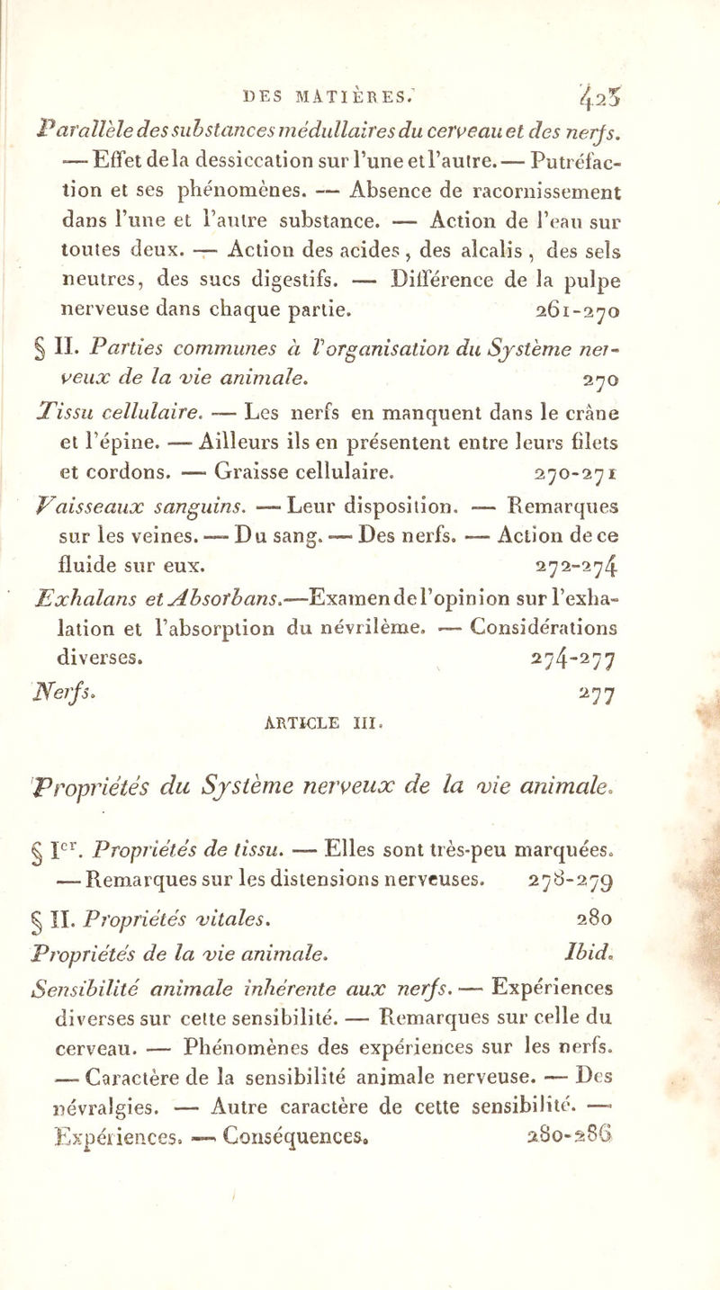 DES MATIÈRES; ij.25 Parallèle des substances médullaires du cerveau et clés nerfs. — Effet delà dessiccation sur l’une etl’aulre.— Putréfac- tion et ses phénomènes. — Absence de racornissement dans l’une et l’autre substance. — Action de l’eau sur toutes deux. — Action des acides, des alcalis , des sels neutres, des sucs digestifs. — Différence de la pulpe nerveuse dans chaque partie. 261-270 § II. Parties communes à Vorganisation du Système neî~ veux de la vie animale. 270 Tissu cellulaire. — Les nerfs en manquent dans le crâne et Pépine. — Ailleurs ils en présentent entre leurs filets et cordons. — Graisse cellulaire. 270-271 Vaisseaux sanguins. — Leur disposition. — Remarques sur les veines. — Du sang. — Des nerfs. — Action de ce fluide sur eux. 272-274 Exhalans etAbsoîbans.—Examen de l’opinion sur l’exha- lation et l’absorption du névrilème. — Considérations diverses. 274-277 Nerfs. 277 ARTICLE III. Propriétés du Système nerveux de la vie animale. § Ier. Propriétés de tissu. — Elles sont très-peu marquées. — Remarques sur les distensions nerveuses. 278-279 § IL Propriétés vitales. 280 Propriétés de la vie animale. Ibid. Sensibilité animale inhérente aux nerfs. — Expériences diverses sur cette sensibilité. — Remarques sur celle du cerveau. — Phénomènes des expériences sur les nerfs. — Caractère de la sensibilité animale nerveuse. —- Des névralgies. — Autre caractère de cette sensibilité. — Expériences. — Conséquences, 280-286
