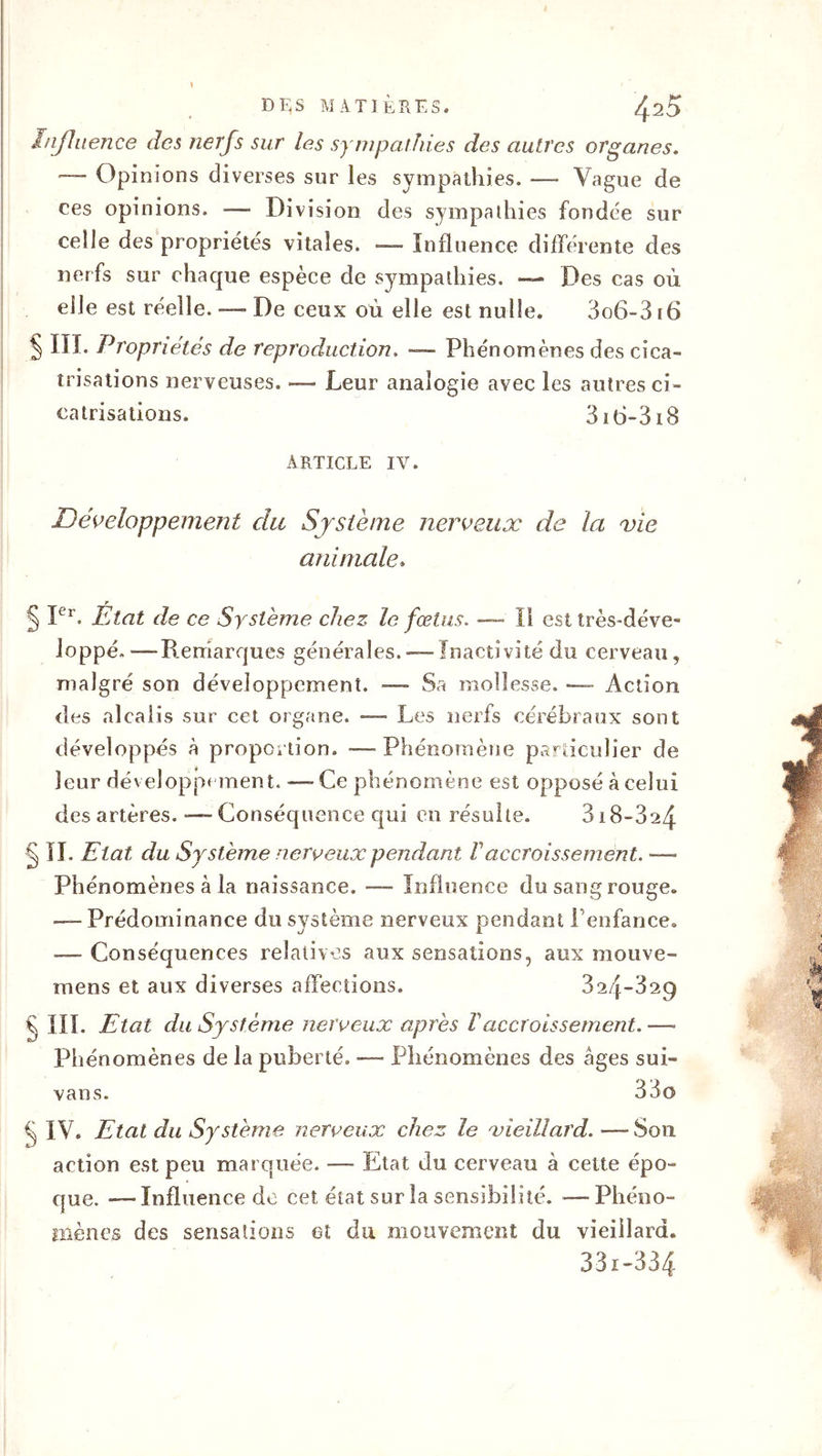 DES MATIÈRES. ^20 Influence des nerfs sur les sympathies des autres organes. — Opinions diverses sur les sympathies. —• Vague de ces opinions. — Division des sympathies fondée sur celle des propriétés vitales. — Influence différente des nerfs sur chaque espèce de sympathies. — Des cas où elle est réelle. — De ceux où elle est nulle. 3o6-316 § III. Propriétés de reproduction. — Phénomènes des cica- trisations nerveuses. — Leur analogie avec les autres ci- catrisations. 3i0-3i8 ARTICLE IV. Développement du Système nerveux de la vie animale. § Ier. Etat de ce Système chez le fœtus. — Il est très-déve- Joppé.-—Remarques générales.-—Inactivité du cerveau, malgré son développement. — Sa mollesse. — Action des alcalis sur cet organe. — Les nerfs cérébraux sont développés à proportion. —- Phénomène particulier de leur développement. —-Ce phénomène est opposé à celui des artères. ■— Conséquence qui en résulte. 318-3^4 § II. Etat du Système nerveux pendant F accroissement. — Phénomènes à la naissance. — Influence du sang rouge. — Prédominance du système nerveux pendant l’enfance. -— Conséquences relatives aux sensations, aux mouve- mens et aux diverses affections. 324*329 € III. Etat du Système nerveux après F accroissement. — Phénomènes de la puberté. — Phénomènes des âges sui- vans. 33o IV. Etat du Système nerveux chez le vieillard. —■ S011 action est peu marquée. — Etat du cerveau à cette épo- que. -—Influence de cet état sur la sensibilité. —Phéno- mènes des sensations et du mouvement du vieillard. 33i-334