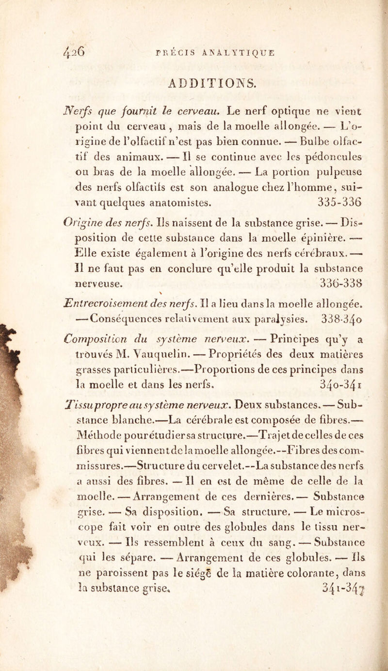 ADDITIONS. Nerfs que fournit le cerveau. Le nerf optique ne vient point du cerveau , mais de la moelle allongée. —- L’o- rigine de l’olfactif n’est pas bien connue. — Bulbe olfac- tif des animaux. — Il se continue avec les pédoncules ou bras de la moelle allongée. —• La portion pulpeuse des nerfs olfactifs est son analogue chez l’homme, sui- vant quelques anatomistes. 335-336 Origine des nerfs. Ils naissent de la substance grise. — Dis- position de cette substance dans la moelle épinière. —- Elle existe également à l’origine des nerfs cérébraux.— Il ne faut pas en conclure qu’elle produit la substance nerveuse. 336-333 \ Entrecroisement des nerfs. Il a lieu dans la moelle allongée. —-Conséquences relativement aux paralysies. 338-34<> Composition du système nerveux. — Principes qu’y a trôuvés M. Vauquelin. — Propriétés des deux matières grasses particulières.—Proportions de ces principes dans la moelle et dans les nerfs. 34o-34i T issu propre au système nerveux. Deux substances. — Sub- stance blanche.—La cérébrale est composée de fibres.—» Méthode pourétudiersa structure.—Trajet de celles de ces fibres qui viennentdc lamoelle allongée.—Fibres des com- missures.—Structure du cervelet.—La substance des nerfs a aussi des fibres. — Il en est de même de celle de la moelle. — Arrangement de ces dernières.— Substance grise. — Sa disposition. — Sa structure. — Le micros- cope fait voir en outre des globules dans le tissu ner- veux. — Ils ressemblent à ceux du sang. — Substance qui les sépare. — Arrangement de ces globules. — Ils ne paroîssent pas le siégé de la matière colorante, dans la substance grise, 34