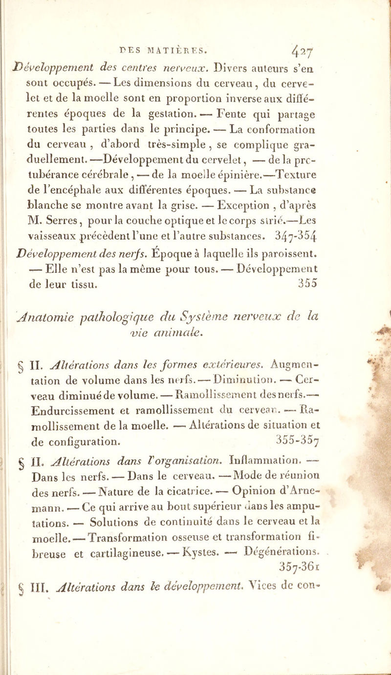 Développement des centres nerveux. Divers auteurs s’en, sont occupés.-—- Les dimensions du cerveau, du cerve- let et de la moelle sont en proportion inverse aux diffé- rentes époques de la gestation. Fente qui partage toutes les parties dans le principe. — La conformation du cerveau , d’abord très-simple , se complique gra- duellement. —Développement du cervelet, — de la pro- tubérance cérébrale,— de la moelle épinière.—Texture de l'encéphale aux différentes époques. — La substance blanche se montre avant la grise. — Exception , d’après M. Serres, pour la couche optique et le corps strié.—Les vaisseaux précèdent l une et l’autre substances. 347-354 Développement des nerjs. Époque à laquelle ils paroissent. — Elle n’est pas la même pour tous. — Développement de leur tissu. 355 Anatomie pathologique du Système nerveux de la vie animale. g IL Altérations dans les formes extérieures. Augmen- tation de volume dans les nerfs. — Diminution. — Cer- veau diminué de volume. — Ramollissement des nerfs.— Endurcissement et ramollissement du cerveau. — Ra- mollissement de la moelle. — Altérations de situation et de configuration. 355-357 g II. Altérations dans T organisation. Inflammation. — Dans les nerfs. — Dans le cerveau. —Mode de réunion des nerfs. — Nature de la cicatrice. — Opinion d’Arne- manu. — Ce qui arrive au bout supérieur dans les ampu- tations. — Solutions de continuité dans le cerveau et la moelle.-—Transformation osseuse et transformation fi- breuse et cartilagineuse. —■ Kystes. — Degenérations. 3 57-36 r £ III. Altérations dans le développement. Vices de con»