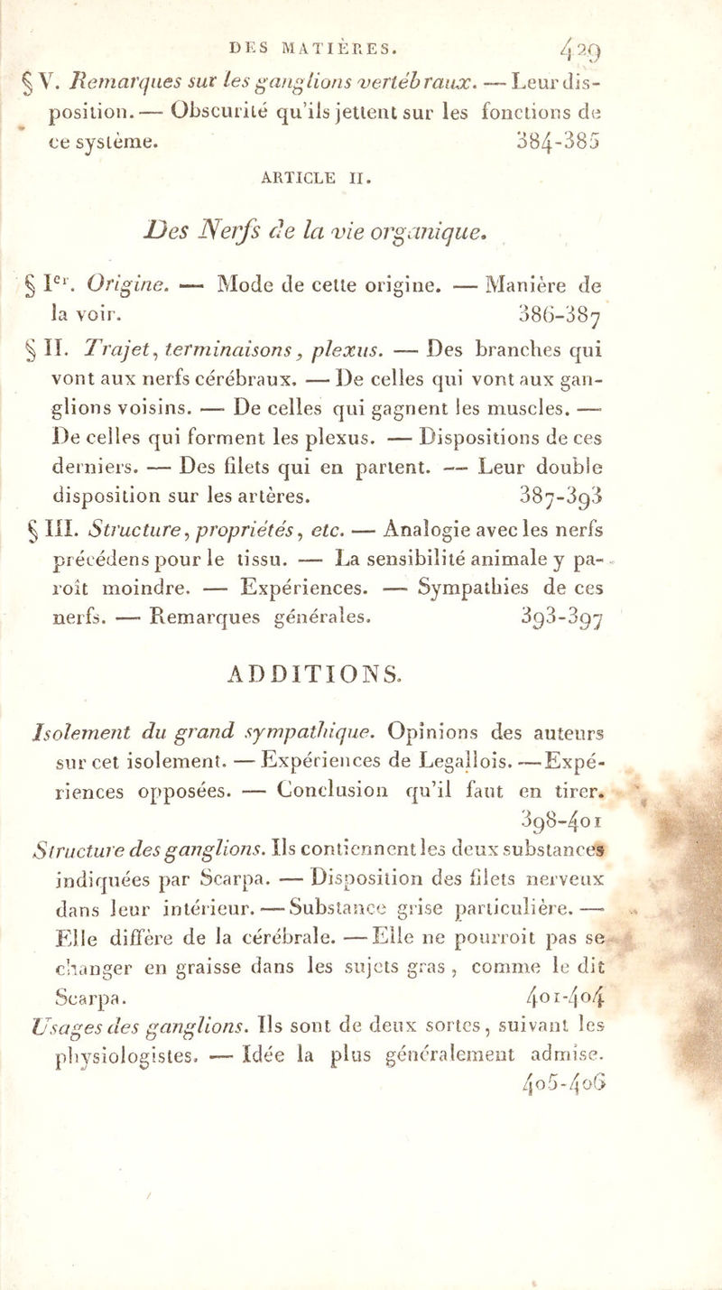 § V. Remarques sur Les ganglions vertébraux. — Leur dis- position.— Obscurité qu’ils jettent sur les fonctions de ce système. 384~385 ARTICLE II. Des ISerfs de la vie organique. § Ier. Origine. — Mode de celte origine. —- Manière de la voir. 086-887 § II. Trajet, terminaisons, plexus. — Des branches qui vont aux nerfs cérébraux. — De celles qui vont aux gan- glions voisins. —- De celles qui gagnent les muscles. —- De celles qui forment les plexus. — Dispositions de ces derniers. — Des filets qui en partent. —- Leur double disposition sur les artères. 387-898 § III. Structure, propriétés, etc. — Analogie avec les nerfs précédées pour le tissu. — La sensibilité animale y pa~ roit moindre. —- Expériences. — Sympathies de ces nerfs. — Remarques générales. 893-397 ADDITIONS. Isolement du grand sympathique. Opinions des auteurs sur cet isolement. —Expériences de Legallois.—Expé- riences opposées. -— Conclusion qu’il faut en tirer. 898-401 Structure des ganglions. Us contiennent les deux substances indiquées par Scarpa. — Disposition des filets nerveux dans leur intérieur.—-Substance grise particulière.—- Elle diffère de la cérébrale. — Elle ne pourvoit pas se changer en graisse dans les sujets gras , comme le dit Scarpa. 4OI'4°4 Usages des ganglions. Us sont de deux sortes, suivant les physiologistes. — Idée la plus généralement admise. 4o5-4o6