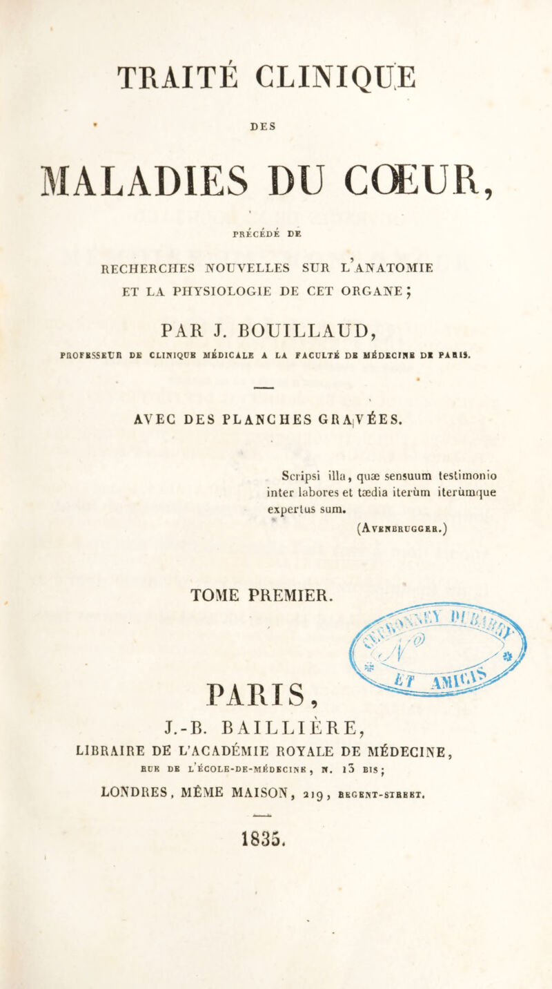 • DES MALADIES DU CŒUR, i PRECEDE de RECHERCHES NOUVELLES SUR l’aNATOMIE ET LA PHYSIOLOGIE DE CET ORGANE ; PAR J. BOUILLAUD, PROFESSEUR DE CLIPUQUB MEDICALE A LA FACULTÉ DE MÉDECINE DI PARIS. AVEC DES PLANCHES GRADÉES. Scripsi ilia, quæ sensuum testiinonio inter labores et tædia iterùm iterùinque expertus sum. (Averbruggeb.) TOME PREMIER. PARIS, J.-B. BAILLIÈRE, LIBRAIRE DE L’ACADÉMIE ROYALE DE MÉDECINE, RUK DE L ÉCOLE-DE-MÉDKCINK , N. l3 BIS; LONDRES, MÊME MAISON, 2 19 , BEGEIHT-STRBBT, l 1835.