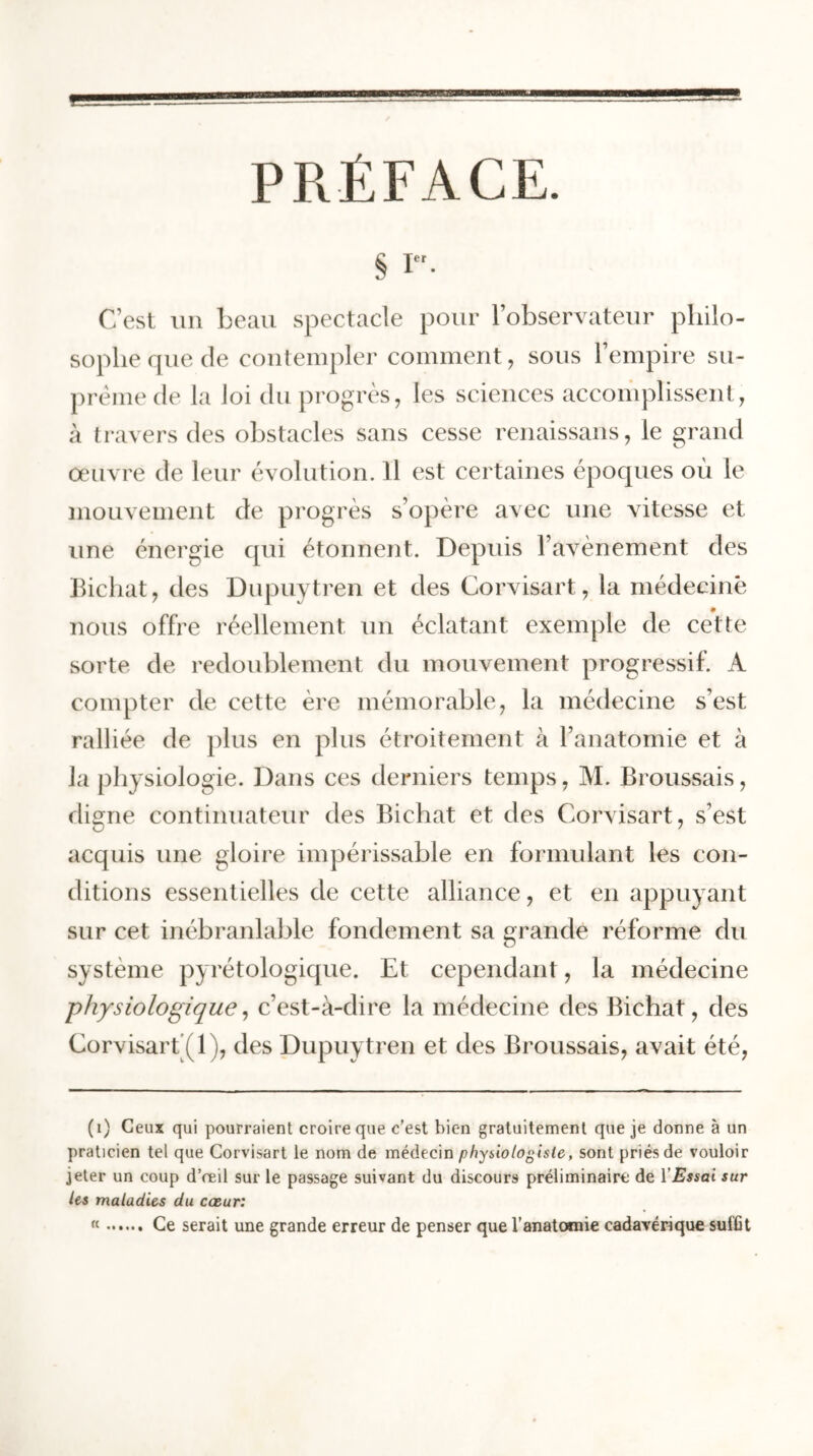 PRÉFACE. S i. C’est un beau spectacle pour l’observateur philo- sophe que de contempler comment, sous l’empire su- prême de la loi du progrès, les sciences accomplissent, à travers des obstacles sans cesse renaissans, le grand oeuvre de leur évolution. Il est certaines époques où le mouvement de progrès s’opère avec une vitesse et une énergie qui étonnent. Depuis l’avènement des Bichat, des Dupuytren et des Corvisart, la médecine nous offre réellement un éclatant exemple de cette sorte de redoublement du mouvement progressif. A compter de cette ère mémorable, la médecine s’est ralliée de plus en plus étroitement à l’anatomie et à la physiologie. Dans ces derniers temps, M. Broussais, digne continuateur des Bichat et des Corvisart, s’est acquis une gloire impérissable en formulant les con- ditions essentielles de cette alliance, et en appuyant sur cet inébranlable fondement sa grande réforme du système pyrétologique. Et cependant, la médecine -physiologique, c’est-à-dire la médecine des Bichat, des Corvisart (1), des Dupuytren et des Broussais, avait été, ( 1) Ceux qui pourraient croire que c’est bien gratuitement que je donne à un praticien tel que Corvisart le nom de médecin physiologiste, sont priés de vouloir jeter un coup d’œil sur le passage suivant du discours préliminaire de Y Essai sur les maladies du cœur: « Ce serait une grande erreur de penser que l’anatomie cadavérique suffit